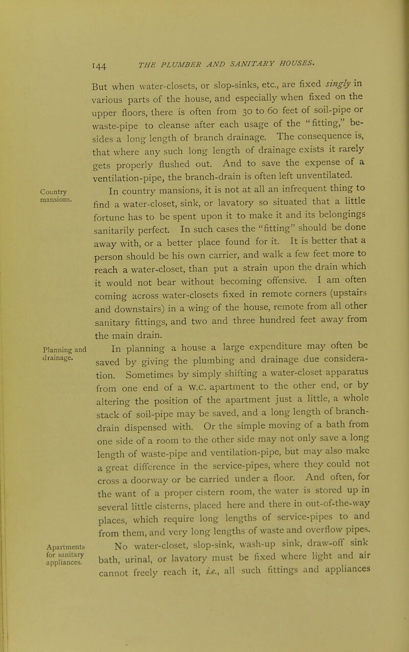 Country mansLons. Planning and drainage. Apartments for sanitary appliances. But when water-closets, or slop-sinks, etc., are fixed singly in various parts of the house, and especially when fixed on the upper floors, there is often from 30 to 60 feet of soil-pipe or waste-pipe to cleanse after each usage of the  fitting, be- sides a long length of branch drainage. The consequence is, that where any such long length of drainage exists it rarely gets properly flushed out. And to save the expense of a ventilation-pipe, the branch-drain is often left unventilated. In country mansions, it is not at all an infrequent thing to find a water-closet, sink, or lavatory so situated that a little fortune has to be spent upon it to make it and its belongings sanitarily perfect. In such cases the fitting should be done away with, or a better place found for it. It is better that a person should be his own carrier, and walk a few feet more to reach a water-closet, than put a strain upon the drain which it would not bear without becoming offensive. I am often coming across water-closets fixed in remote corners (upstairs and downstairs) in a wing of the house, remote from all other sanitary fittings, and two and three hundred feet away from the main drain. In planning a house a large expenditure may often be saved by giving the plumbing and drainage due considera- tion. Sometimes by simply shifting a water-closet apparatus from one end of a W.C. apartment to the other end, or by altering the position of the apartment just a little, a whole stack of soil-pipe may be saved, and a long length of branch- drain dispensed with. Or the simple moving of a bath from one side of a room to the other side may not only save a long length of waste-pipe and ventilation-pipe, biit may also make a great difference in the service-pipes, where they could not cross a doorway or be carried under a floor. And often, for the want of a proper cistern room, the water is stored up in several little cisterns, placed here and there in out-of-the-way places, which require long lengths of service-pipes to and from them, and very long lengths of waste and overflow pipes. No water-closet, slop-sink, wash-up sink, draw-off sink bath, urinal, or lavatory must be fixed where light and air cannot freely reach it, i.e., all such fittings and appliances