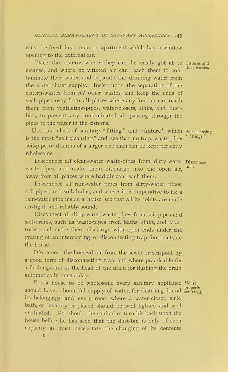 must be fixed in a room or apartment which has a window opening to the external air. Place the cisterns where they can be easily got at to Cisterns and cleanse, and where no vitiated air can reach them to con- ^^^ wastes, taminate their water, and separate the drinking water from the water-closet supply. Insist upon the separation of the cistern-wastes from all other wastes, and keep the ends of such pipes away from all places where any foul air can reach them, from ventilating-pipes, water-closets, sinks, and dust- bins, to prevent any contaminated air passing through the pipes to the water in the cisterns. Use that class of sanitary fitting and fixture which Self-cleansing is the most  self-cleansing, and see that no trap, waste-pipc) '^'^'ogs- soil-pipe, or drain is of a larger size than can be kept perfectly wholesome. Disconnect all clean-water waste-pipes from dirty-water Disconnec- waste-pipes, and make them discharge into the open air, away from all places where bad air can reach them. Disconnect all rain-water pipes from dirty-water pipes, soil-pipes, and soil-drains, and where it is imperative to fix a rain-water pipe inside a house, see that all its joints are made air-tight, and reliably sound. Disconnect all dirty-water waste-pipes from soil-pipes and soil-drains, such as waste-pipes from baths, sinks, and lava- tories, and make them discharge with open ends under the grating of an intercepting or disconnecting trap fixed outside the house. Disconnect the house-drain from the sewer or cesspool by a good form of disconnecting trap, and where practicable fix a flushing-tank at the head of the drain for flushing the drain automatically once a day. For a house to be wholesome every sanitary appliance House should have a bountiful supply of water, for cleansing it and Lm^tated.' its belongings, and every room where a water-closet, sink, bath, or lavatory is placed should be well lighted and well ventilated. Nor should the sanitarian turn his back upon the house before he has seen that the dust-bin is only of such capacity as must necessitate the changing of its contents K