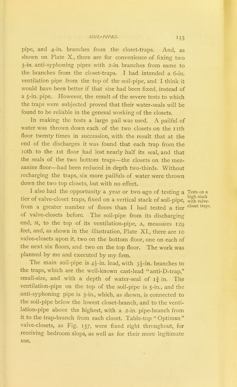pipe, and 4-in. branches from the closet-traps. And, as shown on Plate X., there are for convenience of fixing two 3-in. anti-syphoning pipes with 2-in. branches from same to the branches from the closet-traps. I had intended a 6-in. ventilation-pipe from the top of the soil-pipe, and I think it would have been better if that size had been fixed, instead of a S-in. pipe. However, the result of the severe tests to which the traps were subjected proved that their water-seals will be found to be reliable in the general working of the closets. In making the tests a large pail was used. A pailful of water was thrown down each of the two closets on the nth floor twenty times in succession, with the result that at the end of the discharges it was found that each trap from the lOth to the 1st floor had lost nearly half its seal, and that the seals of the two bottom traps—the closets on the mez- zanine floor—had been reduced in depth two-thirds. Without recharging the traps, six more pailfuls of water were thrown down the two top closets, but with no effect. I also had the opportunity a year or two ago of testing a Tests on a tier of valve-closet traps, fixed on a vertical stack of soil-pipe, wkh vSve- from a greater number of floors than I had tested a tier closet traps, of valve-closets before. The soil-pipe from its discharging end, M, to the top of its ventilation-pipe. A, measures 129 feet, and, as shown in the illustration, Plate XL, there are 10 valve-closets upon it, two on the bottom floor, one on each of the next six floors, and two on the top floor. The work was planned by me and executed by my firm. The main soil-pipe is 4j-in. lead, with 3|-in. branches to the traps, which are the well-known cast-lead  anti-D-trap, small-size, and with a depth of water-seal of if in. The ventilation-pipe on the top of the soil-pipe is 5-in., and the anti-syphoning pipe is 3-in., which, as shown, is connected to the soil-pipe below the lowest closet-branch, and to the venti- lation-pipe above the highest, with a 2-in. pipe-branch from it to the trap-branch from each closet. Table-top  Optimus  valve-closets, as Fig, 157, were fixed right throughout, for receiving bedroom slops, as well as for their more legitimate use.