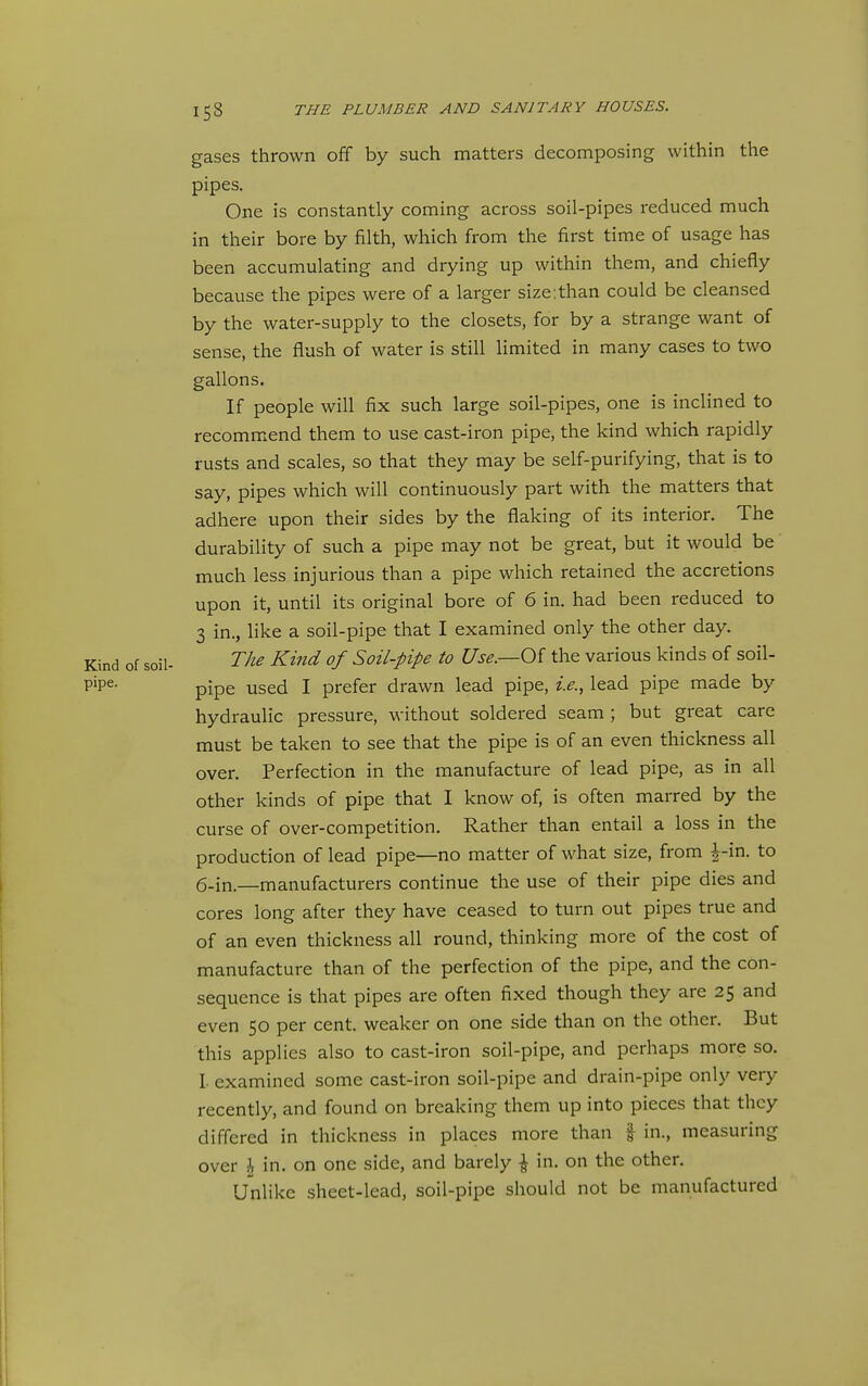 gases thrown off by such matters decomposing within the pipes. One is constantly coming across soil-pipes reduced much in their bore by filth, which from the first time of usage has been accumulating and drying up within them, and chiefly because the pipes were of a larger size:than could be cleansed by the water-supply to the closets, for by a strange want of sense, the flush of water is still limited in many cases to two gallons. If people will fix such large soil-pipes, one is inclined to recommend them to use cast-iron pipe, the kind which rapidly rusts and scales, so that they may be self-purifying, that is to say, pipes which will continuously part with the matters that adhere upon their sides by the flaking of its interior. The durability of such a pipe may not be great, but it would be much less injurious than a pipe which retained the accretions upon it, until its original bore of 6 in. had been reduced to 3 in., like a soil-pipe that I examined only the other day. Kind of soil- The Kind of Soil-pipe to Use.—Of the various kinds of soil- P'P^- pipe used I prefer drawn lead pipe, i.e., lead pipe made by hydraulic pressure, without soldered seam ; but great care must be taken to see that the pipe is of an even thickness all over. Perfection in the manufacture of lead pipe, as in all other kinds of pipe that I know of, is often marred by the curse of over-competition. Rather than entail a loss in the production of lead pipe—no matter of what size, from |-in. to 6.in.—manufacturers continue the use of their pipe dies and cores long after they have ceased to turn out pipes true and of an even thickness all round, thinking more of the cost of manufacture than of the perfection of the pipe, and the con- sequence is that pipes are often fixed though they are 25 and even 50 per cent, weaker on one side than on the other. But this applies also to cast-iron soil-pipe, and perhaps more so. I. examined some cast-iron soil-pipe and drain-pipe only very recently, and found on breaking them up into pieces that they differed in thickness in places more than | in., measuring over ^ in. on one side, and barely ^ in. on the other. Unlike sheet-lead, soil-pipe should not be manufactured