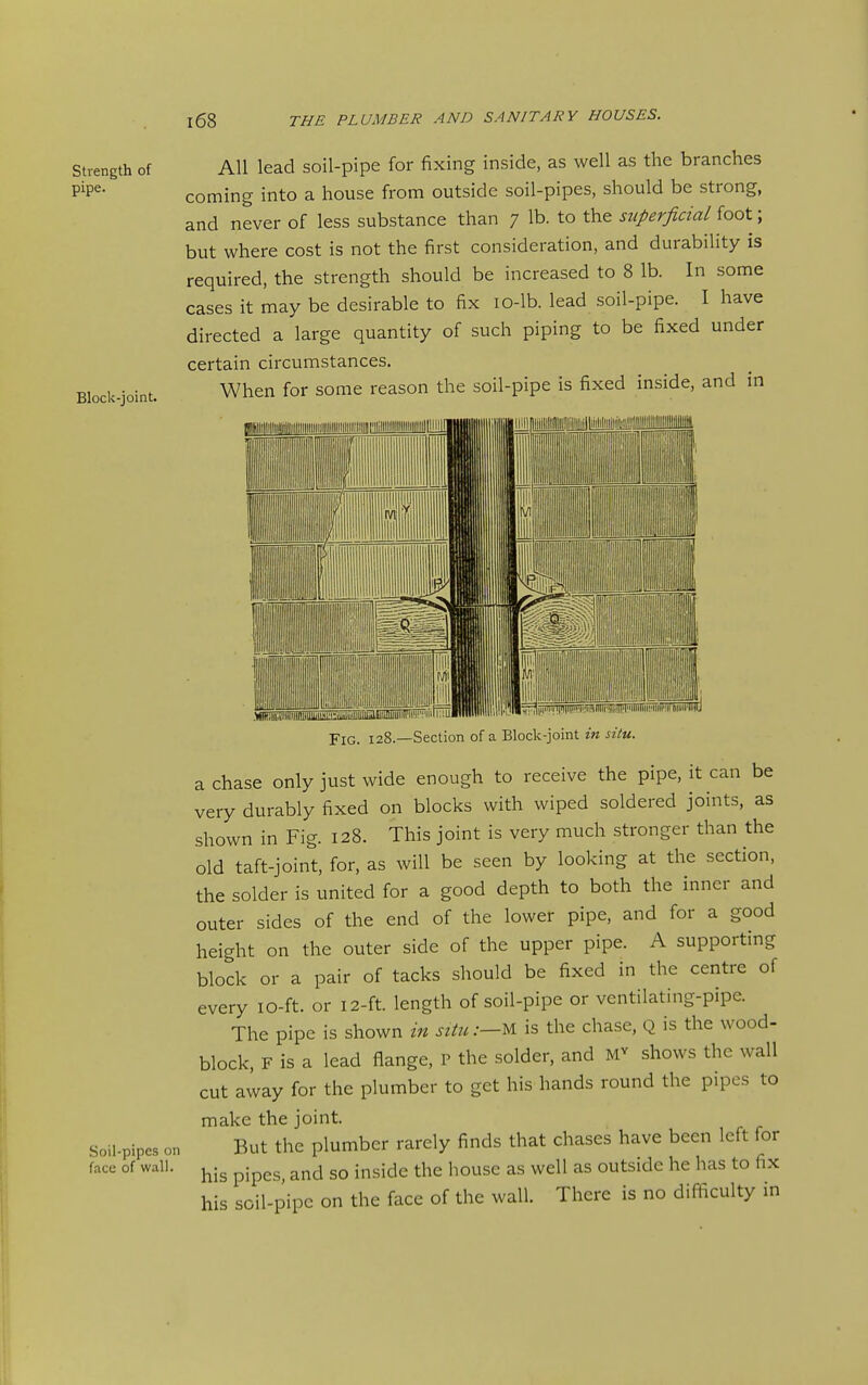 Strength of pipe. Block-joint. All lead soil-pipe for fixing inside, as well as the branches coming into a house from outside soil-pipes, should be strong, and never of less substance than 7 lb. to the superficial foot; but where cost is not the first consideration, and durability is required, the strength should be increased to 8 lb. In some cases it may be desirable to fix lO-lb. lead soil-pipe. I have directed a large quantity of such piping to be fixed under certain circumstances. When for some reason the soil-pipe is fixed inside, and in Soil-pipes on face of wall. limiiniinmili'ii.!ii:i ^.jjj ■;'.iiU| Fig. 128.—Section of a Block-joint in situ. a chase only just wide enough to receive the pipe, it can be very durably fixed on blocks with wiped soldered joints, as shown in Fig. 128. This joint is very much stronger than the old taft-joint, for, as will be seen by looking at the section, the solder is united for a good depth to both the inner and outer sides of the end of the lower pipe, and for a good height on the outer side of the upper pipe. A supporting block or a pair of tacks should be fixed in the centre of every lO-ft. or 12-ft. length of soil-pipe or ventilating-pipe. The pipe is shown in situ:—U is the chase, Q is the wood- block, F is a lead flange, r the solder, and shows the wall cut away for the plumber to get his hands round the pipes to make the joint. But the plumber rarely finds that chases have been left for his pipes, and so inside the house as well as outside he has to fix his soil-pipe on the face of the wall. There is no difficulty in