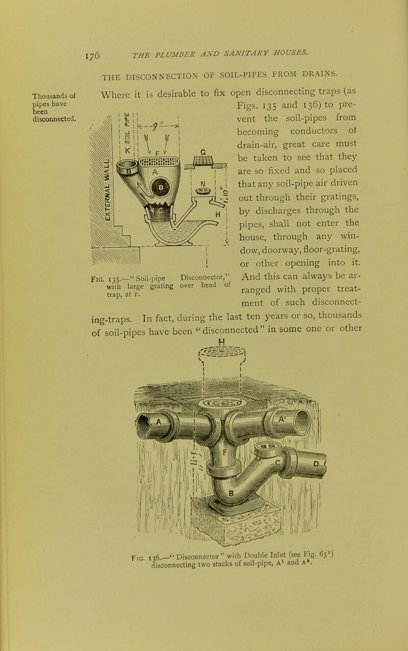 Thousands of pipes have been disconnected. THE DISCONNECTION OF SOIL-PIPES FROM DRAINS. Where it is desirable to fix open disconnecting traps (as Figs. 13s and 136) to pTe- vent the soil-pipes from becoming conductors ot drain-air, great care must be taken to see that they are so fixed and so placed that any soil-pipe air driven out through their gratings, by discharges through the pipes, shall not enter the house, through any win- dow, doorway, floor-grating, or other opening into it. And this can always be ar- ranged with proper treat- ment of such disconnect- ing-traps. In fact, during the last ten years or so, thousands of soil-pipes have been disconnected in some one or other H Fig. 135.— Soil-pipe Disconnector, with large grating over head of trap, at F. Fif; 136.—Disconnector with Double Inlet (see Fig. 65) disconnecting two stacks of soil-pipe, a' and A«.