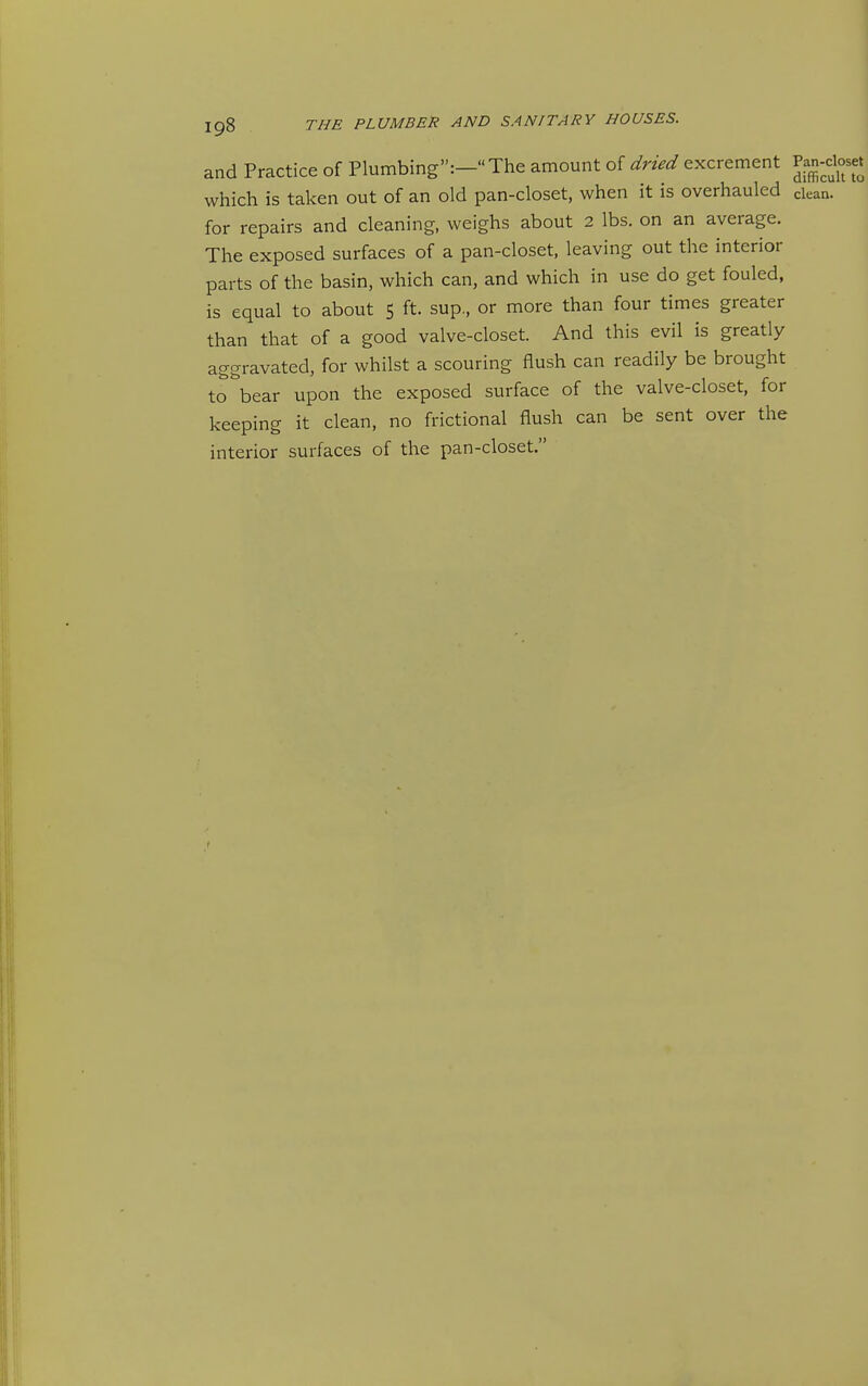 and Practice of Plumbing:- The amount of dried excrement Pan-doset which is taken out of an old pan-closet, when it is overhauled clean, for repairs and cleaning, weighs about 2 lbs. on an average. The exposed surfaces of a pan-closet, leaving out the interior parts of the basin, which can, and which in use do get fouled, is equal to about 5 ft. sup, or more than four times greater than that of a good valve-closet. And this evil is greatly aggravated, for whilst a scouring flush can readily be brought to\ear upon the exposed surface of the valve-closet, for keeping it clean, no frictional flush can be sent over the interior surfaces of the pan-closet.