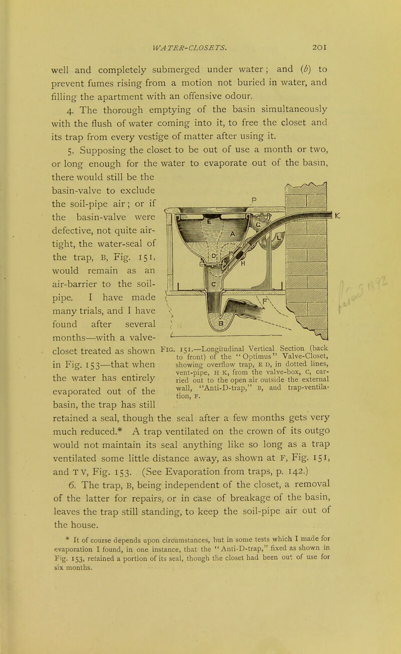 well and completely submerged under water; and (b) to prevent fumes rising from a motion not buried in water, and filling the apartment with an offensive odour. 4. The thorough emptying of the basin simultaneously with the flush of water coming into it, to free the closet and its trap from every vestige of matter after using it. 5. Supposing the closet to be out of use a month or two, or long enough for the water to evaporate out of the basm, there would still be the basin-valve to exclude the soil-pipe air; or if the basin-valve were defective, not quite air- tight, the water-seal of the trap, B, Fig. 151, would remain as an air-barrier to the soil- pipe. I have made many trials, and I have found after several months—with a valve- closet treated as shown in Fig. 15 3—that when the water has entirely evaporated out of the basin, the trap has still retained a seal, though the seal after a few months gets very much reduced.* A trap ventilated on the crown of its outgo would not maintain its seal anything like so long as a trap ventilated some little distance away, as shown at F, Fig. 151, and TV, Fig. 153. (See Evaporation from traps, p. 142.) 6. The trap, B, being independent of the closet, a removal of the latter for repairs, or in case of breakage of the basin, leaves the trap still standing, to keep the soil-pipe air out of the house. * It of course depends upon circumstances, hut in some tests which I made for evaporation I found, in one instance, that the  Anti-D-trap, fixed as shown in ^'g- 153. retained a portion of its seal, though the closet had been out of use for six months. 151.—Longitudinal Vertical Section (back to front) of the Optimus Valve-Closet, showing overflow trap, E D, in dotted lines, vent-pipe, H k, from the valve-box, C, car- ried out to the open air outside the external wall, Anti-D-trap, B, and trap-ventila- tion, F.