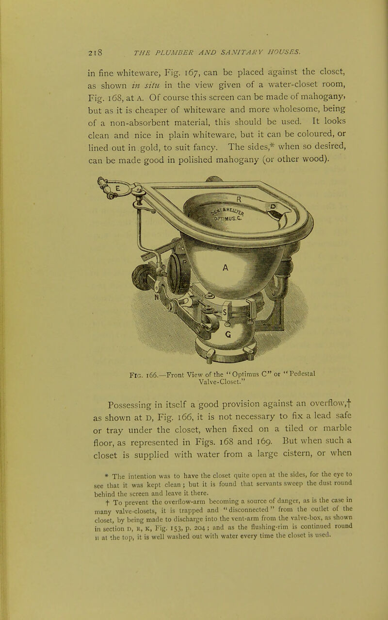 in fine whiteware, Fig. 167, can be placed against the closet, as shown in sihi in the view given of a water-closet room, Fig. 168, at A. Of course this screen can be made of mahoganyi but as it is cheaper of whiteware and more wholesome, being of a non-absorbent material, this should be used. It looks clean and nice in plain whiteware, but it can be coloured, or lined out in.gold, to suit fancy. The sides,* when so desired, can be made good in polished mahogany (or other wood). Fig. 166.—Front View of the  Optimus C or  Pedestal Valve-Closet. Posses.sing in itself a good provision against an overflow,-}- as shown at D, Fig. 166, it is not necessary to fix a lead safe or tray under the closet, when fixed on a tiled or marble floor, as represented in Figs. 168 and 169. But when such a closet is supplied with water from a large cistern, or when * The intention was to have the closet quite open at the sides, for the eye to see that it was kept clean ; but it is found that servants sweep the dust round behind the screen and leave it. there. t To prevent the overflow-arm becoming a source of danger, as is the case in many valve-closets, it is trapped and disconnected from the outlet of the closet, by being made to discharge into the vent-arm from the valve-box, as shown in section n, R, K, Fig. 153, p. 204 ; and as the flushing-rim is continued round 11 at the top, it is well washed out with water every time the closet is used.