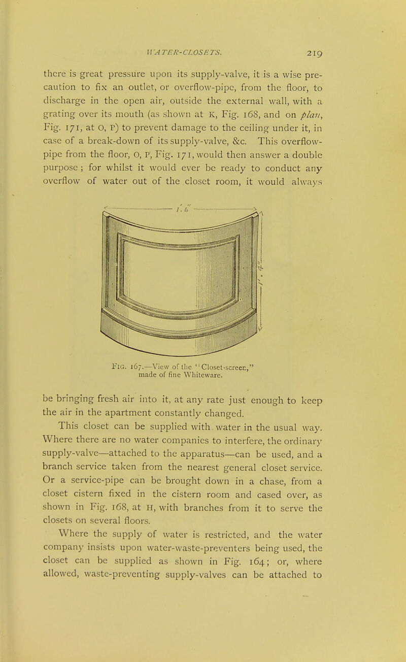 there is great pressure upon its supply-valve, it is a wise pre- caution to fix an outlet, or overflow-pipe, from the floor, to discharge in the open air, outside the external wall, with a grating over its mouth (as shown at K, Fig. 168, and on plan, Fig. 171, at O, P) to prevent damage to the ceiling under it, in case of a break-down of its supply-valve, &c. This overflow- pipe from the floor, O, P, Fig. 171, would then answer a double purpose ; for whilst it would ever be ready to conduct any overflow of water out of the closet room, it would alwa>'s Fig. 167.—View of tlic '-Closet-screen, made of fine Whiteware. be bringing fresh air into it, at any rate just enough to keep the air in the apartment constantly changed. This closet can be supplied with water in the usual way. Where there are no water companies to interfere, the ordinary supply-valve—attached to the apparatus—can be used, and a branch service taken from the nearest general closet service. Or a service-pipe can be brought down in a chase, from a closet cistern fixed in the cistern room and cased over, as shown in Fig. 168, at H, with branches from it to serve the closets on several floors. Where the supply of water is restricted, and the water company insists upon water-waste-preventers being used, the closet can be supplied as shown in Fig. 164; or, where allowed, waste-preventing supply-valves can be attached to