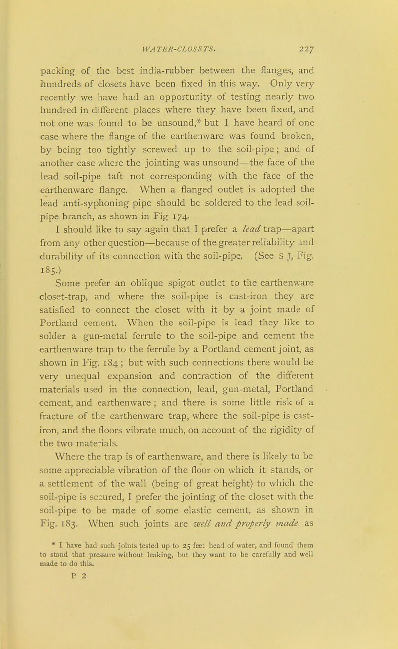 packing of the best india-rubber between the flanges, and hundreds of closets have been fixed in this way. Only very recently we have had an opportunity of testing nearly two hundred in different places where they have been fixed, and not one was found to be unsound,* but I have heard of one case where the flange of the earthenware was found broken, by being too tightly screwed up to the soil-pipe; and of another case where the jointing was unsound—the face of the lead soil-pipe taft not corresponding with the face of the earthenware flange. When a flanged outlet is adopted the lead anti-syphoning pipe should be soldered to the lead soil- pipe branch, as shown in Fig 174. I should like to say again that I prefer a lead trap—apart from any other question—because of the greater reliability and durability of its connection with the soil-pipe. (See S J, Fig. 185.) Some prefer an oblique spigot outlet to the earthenware closet-trap, and where the soil-pipe is cast-iron they are satisfied to connect the closet with it by a joint made of Portland cement. When the soil-pipe is lead they like to solder a gun-metal ferrule to the soil-pipe and cement the earthenware trap to the ferrule by a Portland cement joint, as shown in Fig. 184; but with such connections there would be very unequal expansion and contraction of the different materials used in the connection, lead, gun-metal, Portland cement, and earthenware ; and there is some little risk of a fracture of the earthenware trap, where the soil-pipe is cast- iron, and the floors vibrate much, on account of the rigidity of the two materials. Where the trap is of earthenware, and there is likely to be some appreciable vibration of the floor on which it stands, or a settlement of the wall (being of great height) to which the soil-pipe is secured, I prefer the jointing of the closet with the soil-pipe to be made of some elastic cement, as shown in Fig. 183. When such joints are well and properly made, as * I have had such joints tested up to 25 feet head of water, and found them to stand that pressure without leaking, but they want to be carefully and well made to do this. P 2