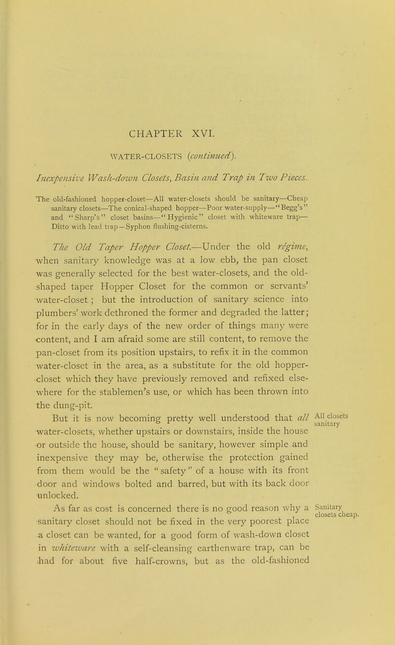 WATER-CLOSETS {continued). Inexpensive Wash-dozvn Closets, Basin and Trap in Two Pieces. The old-fashioned hopper-closet—All water-closets should be sanitary—Cheap sanitary closets—The conical-shaped hopper—Poor water-supply—Begg's and Sharp's closet basins—Hygienic closet with whiteware trap— Ditto'with lead trap —Syphon flushing-cisterns. The Old Taper Hopper Closet.—Under the old regime, ■when sanitary knowledge was at a low ebb, the pan closet was generally selected for the best water-closets, and the old- shaped taper Hopper Closet for the common or servants' water-closet ; but the introduction of sanitary science into plumbers' work dethroned the former and degraded the latter; for in the early days of the new order of things many were <:ontent, and I am afraid some are still content, to remove the pan-closet from its position upstairs, to refix it in the common water-closet in the area, as a substitute for the old hopper- closet which they have previously removed and refiixed else- where for the stablemen^'s use, or which has been thrown into the dung-pit. But it is now becoming pretty well understood that all All closets ° ■' ... sanitary water-closets, whether upstairs or downstairs, inside the house or outside the house, should be sanitary, however simple and inexpensive they may be, otherwise the protection gained from them would be the safety of a house with its front door and windows bolted and barred, but with its back door unlocked. As far as cost is concerned there is no good reason why a Sanitary closets cheap. sanitary closet should not be fixed in the very poorest place a closet can be wanted, for a good form of wash-down closet in tvhiteivare with a self-cleansing earthenware trap, can be ihad for about five half-crowns, but as the old-fashioned