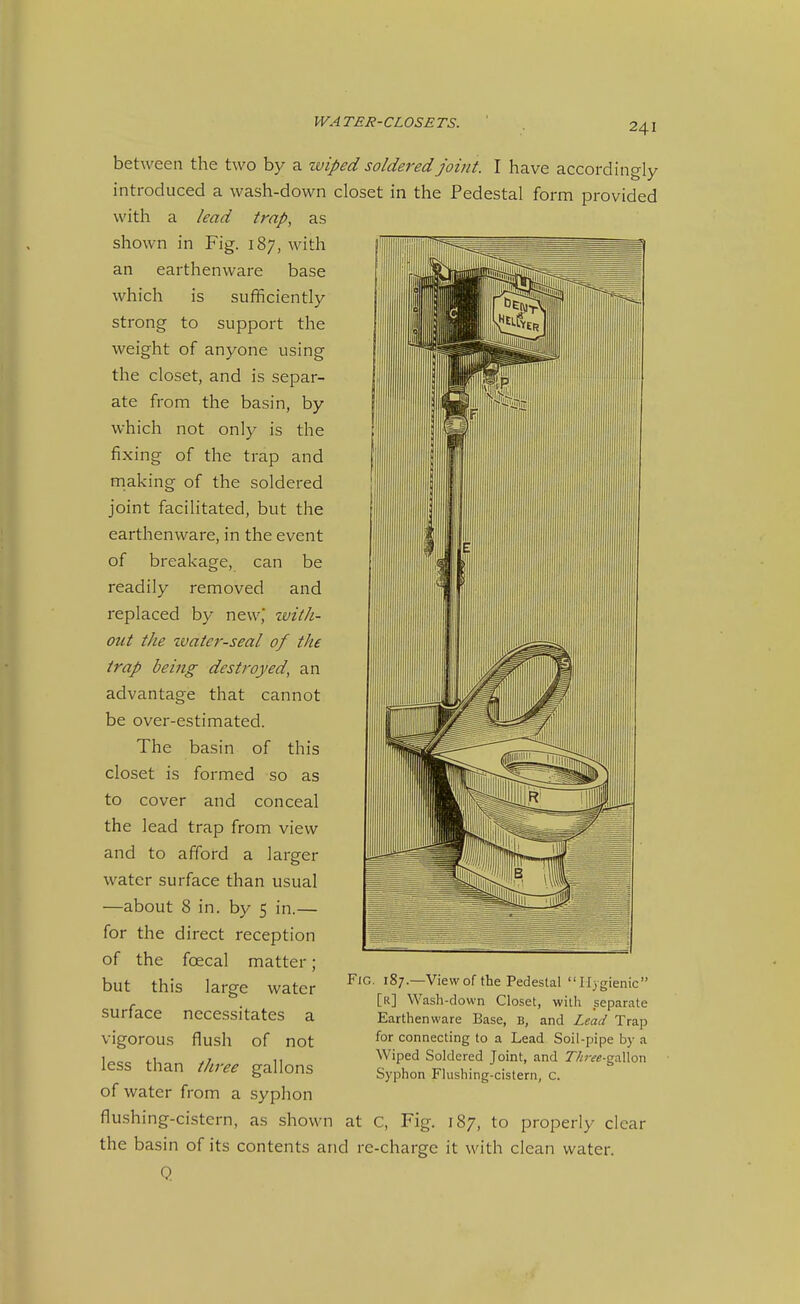 between the two by a zviped soldered joint. I have accordingly introduced a wash-down closet in the Pedestal form provided with a lead trap, as shown in Fig. 187, with an earthenware base which is sufficiently strong to support the weight of anyone using the closet, and is separ- ate from the basin, by which not only is the fixing of the trap and rnaking of the soldered joint facilitated, but the earthenware, in the event of breakage, can be readily removed and replaced by new,' zvith- out the zvater-seal of the trap being destroyed, an advantage that cannot be over-estimated. The basin of this closet is formed so as to cover and conceal the lead trap from view and to afford a larger water surface than usual —about 8 in. by 5 in.— for the direct reception of the foecal matter; but this large water surface necessitates a vigorous flush of not less than three gallons of water from a syphon flushing-cistern, as shown at C, Fig. 187, to properly clear the basin of its contents and re-charge it with clean water. Q Fig, 187.—View of tbe Pedestal Hygienic [r] Wash-down Closet, with separate Earthenware Base, B, and Lead Trap for connecting to a Lead Soil-pipe by a Wiped Soldered Joint, and 7y^;w-gallon Syphon Flushing-cistern, c.