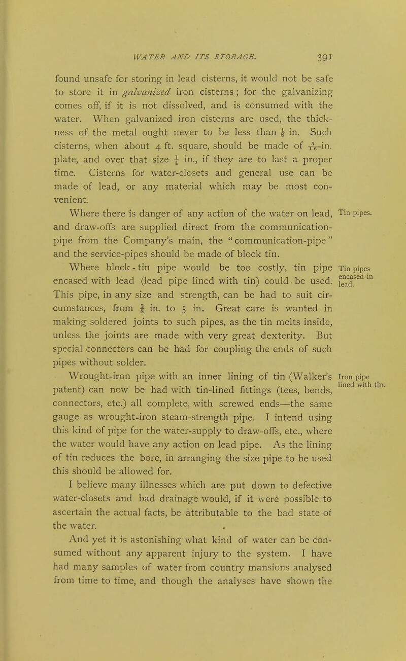 found unsafe for storing in lead cisterns, it would not be safe to store it in galvanized iron cisterns; for the galvanizing comes off, if it is not dissolved, and is consumed with the water. When galvanized iron cisterns are used, the thick- ness of the metal ought never to be less than \ in. Such cisterns, when about 4 ft. square, should be made of i^-in. plate, and over that size \ in., if they are to last a proper time. Cisterns for water-closets and general use can be made of lead, or any material which may be most con- venient. Where there is danger of any action of the water on lead, Tin pipes, and draw-ofifs are supplied direct from the communication- pipe from the Company's main, the  communication-pipe and the service-pipes should be made of block tin. Where block - tin pipe would be too costly, tin pipe Tin pipes encased with lead (lead pipe lined with tin) could. be used, f^^*^^.^^*^ This pipe, in any size and strength, can be had to suit cir- cumstances, from f in. to 5 in. Great care is wanted in making soldered joints to such pipes, as the tin melts inside, unless the joints are made with very great dexterity. But special connectors can be had for coupling the ends of such pipes without solder. Wrought-iron pipe with an inner lining of tin (Walker's Iron pipe patent) can now be had with tin-lined fittings (tees, bends, '^^'^ ^''^ connectors, etc.) all complete, with screwed ends—the same gauge as wrought-iron steam-strength pipe. I intend using this kind of pipe for the water-supply to draw-offs, etc., where the v/ater would have any action on lead pipe. As the lining of tin reduces the bore, in arranging the size pipe to be used this should be allowed for. I believe many illnesses which are put down to defective water-closets and bad drainage would, if it were possible to ascertain the actual facts, be attributable to the bad state of the water. And yet it is astonishing what kind of water can be con- sumed without any apparent injury to the system. I have had many samples of water from country mansions analysed from time to time, and though the analyses have shown the