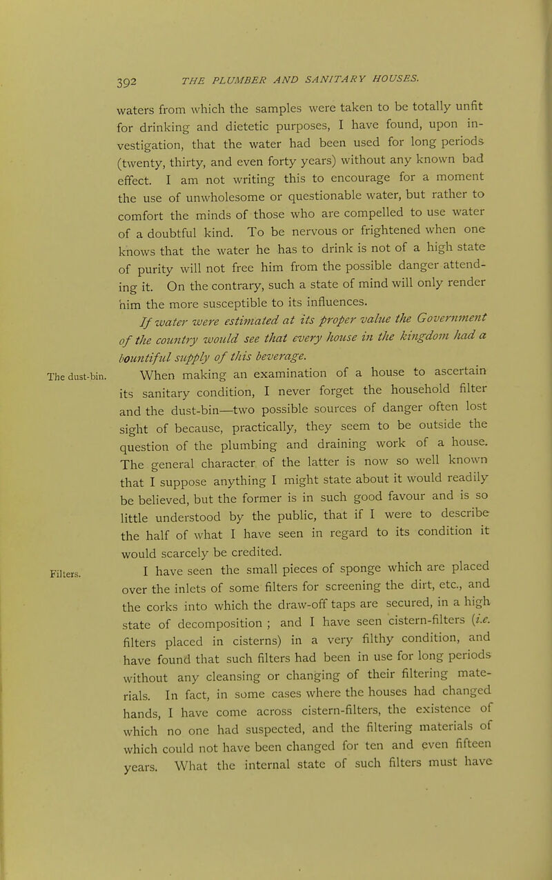 waters from which the samples were taken to be totally unfit for drinking and dietetic purposes, I have found, upon in- vestigation, that the water had been used for long periods (twenty, thirty, and even forty years) without any known bad effect. I am not writing this to encourage for a moment the use of unwholesome or questionable water, but rather to comfort the minds of those who are compelled to use water of a doubtful kind. To be nervous or frightened when one knows that the water he has to drink is not of a high state of purity will not free him from the possible danger attend- ing it. On the contrary, such a state of mind will only render him the more susceptible to its influences. If water were estimated at its proper value the Governmejit of the country would see that every house in the kingdom had a bountiful sitpply of this beverage. The dust-bin. When making an examination of a house to ascertain its sanitary condition, I never forget the household filter and the dust-bin—two possible sources of danger often lost sight of because, practically, they seem to be outside the question of the plumbing and draining work of a house. The general character of the latter is now so well known that I suppose anything I might state about it would readily be believed, but the former is in such good favour and is so little understood by the public, that if I were to describe the half of what I have seen in regard to its condition it would scarcely be credited. Fillers. I have seen the small pieces of sponge which are placed over the inlets of some filters for screening the dirt, etc., and the corks into which the draw-olf taps are secured, in a high state of decomposition ; and I have seen cistern-filters [i.e. filters placed in cisterns) in a very filthy condition, and have found that such filters had been in use for long periods without any cleansing or changing of their filtering mate- rials. In fact, in some cases where the houses had changed hands, I have come across cistern-filters, the existence of which' no one had suspected, and the filtering materials of which could not have been changed for ten and even fifteen years. What the internal state of such filters must have