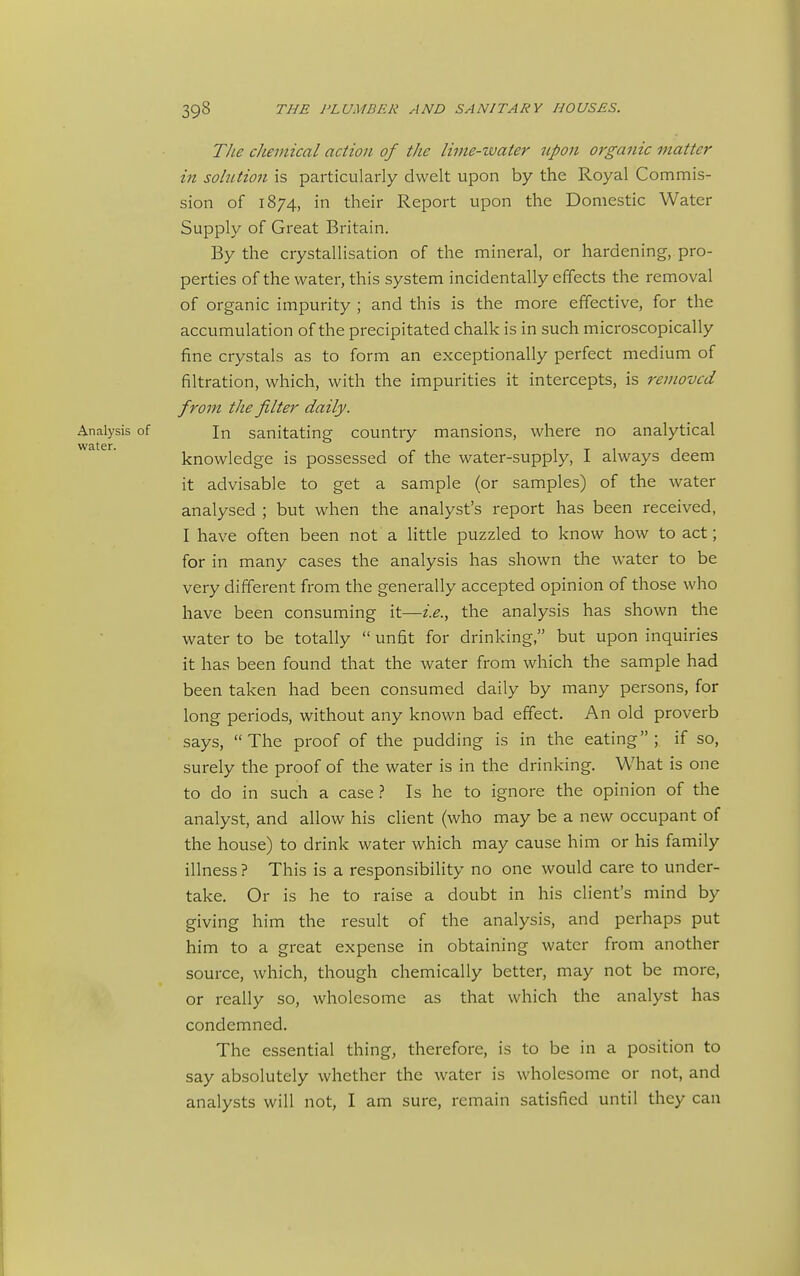 The chemical action of the lime-water upon organic matter in solution is particularly dwelt upon by the Royal Commis- sion of 1874, in their Report upon the Domestic Water Supply of Great Britain. By the crystallisation of the mineral, or hardening, pro- perties of the water, this system incidentally effects the removal of organic impurity ; and this is the more effective, for the accumulation of the precipitated chalk is in such microscopically fine crystals as to form an exceptionally perfect medium of filtration, which, with the impurities it intercepts, is removed from the filter daily. Analysis of Jn sanitating country mansions, where no analytical knowledge is possessed of the water-supply, I always deem it advisable to get a sample (or samples) of the water analysed ; but when the analyst's report has been received, I have often been not a little puzzled to know how to act; for in many cases the analysis has shown the water to be very different from the generally accepted opinion of those who have been consuming it—i.e., the analysis has shown the water to be totally  unfit for drinking, but upon inquiries it has been found that the water from which the sample had been taken had been consumed daily by many persons, for long periods, without any known bad effect. An old proverb says, The proof of the pudding is in the eating; if so, surely the proof of the water is in the drinking. What is one to do in such a case} Is he to ignore the opinion of the analyst, and allow his client (who may be a new occupant of the house) to drink water which may cause him or his family illness ? This is a responsibility no one would care to under- take. Or is he to raise a doubt in his client's mind by giving him the result of the analysis, and perhaps put him to a great expense in obtaining water from another source, which, though chemically better, may not be more, or really so, wholesome as that which the analyst has condemned. The essential thing, therefore, is to be in a position to say absolutely whether the water is wholesome or not, and analysts will not, I am sure, remain satisfied until they can