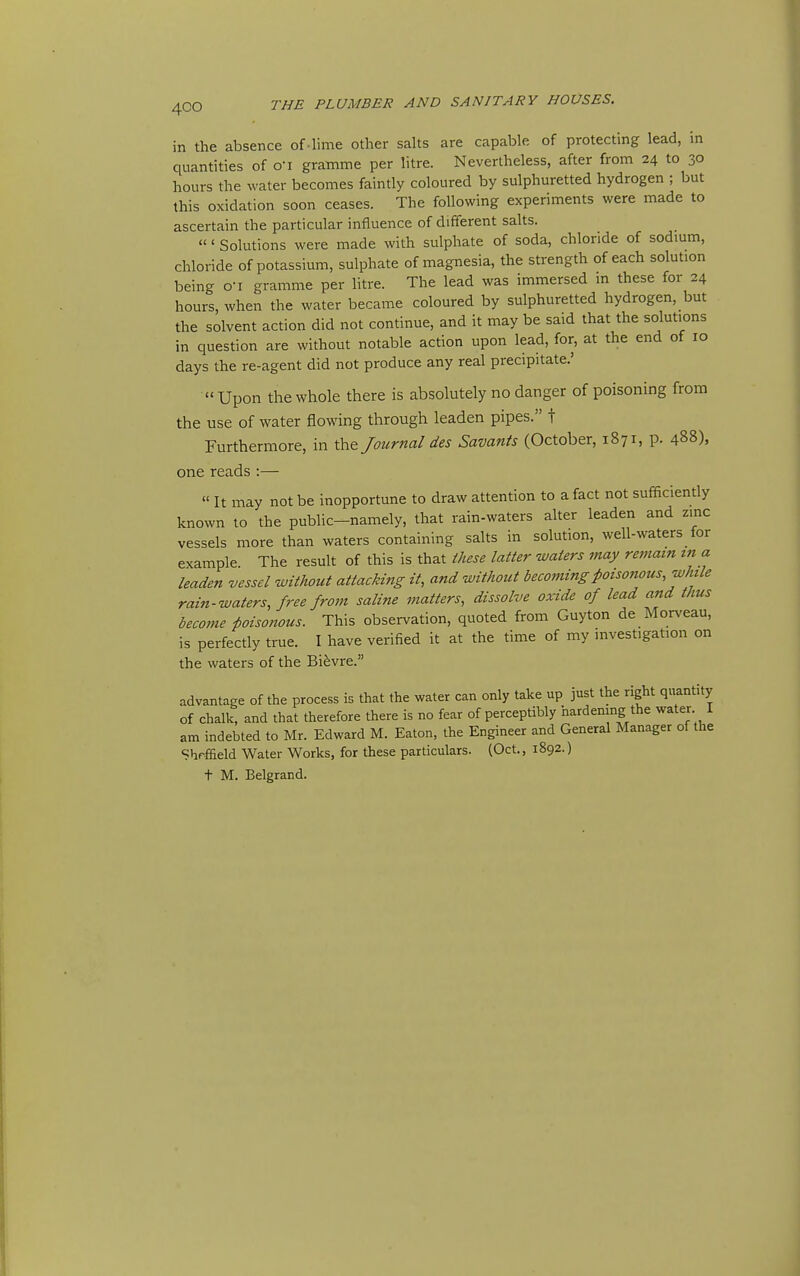 in the absence of-lime other salts are capable of protecting lead, in quantities of o'l gramme per litre. Nevertheless, after from 24 to 30 hours the water becomes faintly coloured by sulphuretted hydrogen ; but this oxidation soon ceases. The following experiments were made to ascertain the particular influence of different salts. ' Solutions were made with sulphate of soda, chloride of sodium, chloride of potassium, sulphate of magnesia, the strength of each solution being o-i gramme per litre. The lead was immersed in these for 24 hours, when the water became coloured by sulphuretted hydrogen, but the solvent action did not continue, and it may be said that the solutions in question are without notable action upon lead, for, at the end of 10 days the re-agent did not produce any real precipitate.' Upon the whole there is absolutely no danger of poisoning from the use of water flowing through leaden pipes. t Furthermore, in the Journal des Savants (October, 1871, p. 488), one reads :— It may not be inopportune to draw attention to a fact not sufficiently known to the public-namely, that rain-waters alter leaden and zinc vessels more than waters containing salts in solution, well-waters for example The result of this is that these latter waters may remain in a leaden vessel without attacking it, and without becoming poisonous, while rain-waters, free from saline matters, dissolve oxide of lead and thus become poisonous. This observation, quoted from Guyton de Morveau, is perfectly true. I have verified it at the time of my investigation on the waters of the Bi^vre. advantage of the process is that the water can only take up just the right quantity of chalk, and that therefore there is no fear of perceptibly hardening the water I am indebted to Mr. Edward M. Eaton, the Engineer and General Manager of the Shrffield Water Works, for these pardculars. (Oct., 1892.) t M. Belgrand.
