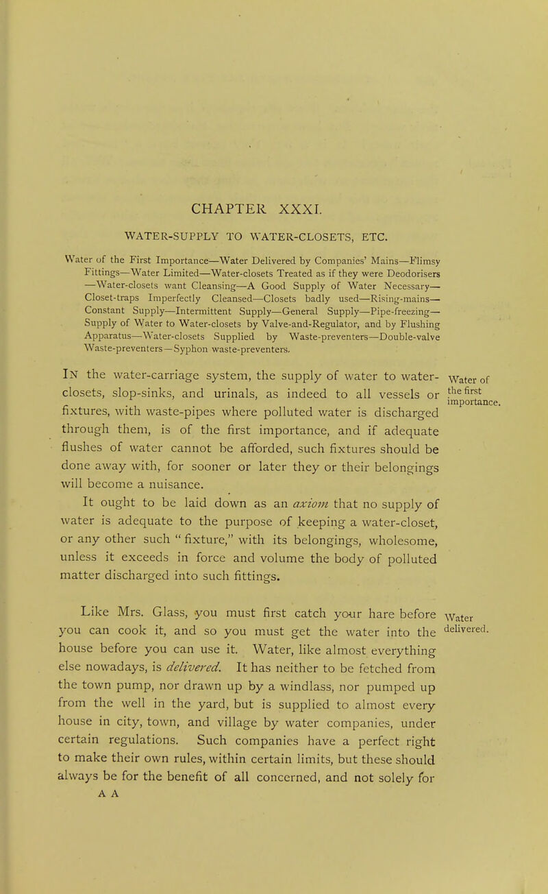 CHAPTER XXXI. WATER-SUPPLY TO WATER-CLOSETS, ETC. Water of the First Importance—Water Delivered by Companies' Mains—Flimsy Fittings—Water Limited—Water-closets Treated as if they were Deodorisers —Water-closets want Cleansing—A Good Supply of Water Necessary— Closet-traps Imperfectly Cleansed—^Closets badly used—Rising-mains— Constant Supply—Intermittent Supply—General Supply—Pipe-freezing— Supply of Water to Water-closets by Valve-and-Regulator, and by Flushing Apparatus—-Water-closets Supplied by Waste-preventers—Double-valve Waste-preventers—Syphon waste-preventers. In the water-carriage system, the supply of water to water- Water of closets, slop-sinks, and urinals, as indeed to all vessels or f'^^ first impoi-tance. fixtures, with waste-pipes where polluted water is discharged through them, is of the first importance, and if adequate flushes of water cannot be afforded, such fixtures should be done away with, for sooner or later they or their belongings will become a nuisance. It ought to be laid down as an axiom that no supply of water is adequate to the purpose of keeping a water-closet, or any other such fixture, with its belongings, wholesome, unless it exceeds in force and volume the body of polluted matter discharged into such fittings. Like Mrs. Glass, you must first catch your hare before water you can cook it, and so you must get the water into the <ielivered. house before you can use it. Water, like almost everything else nowadays, is delivered. It has neither to be fetched from the town pump, nor drawn up by a windlass, nor pumped up from the well in the yard, but is supplied to almost every house in city, town, and village by water companies, under certain regulations. Such companies have a perfect right to make their own rules, within certain limits, but these should always be for the benefit of all concerned, and not solely for A A