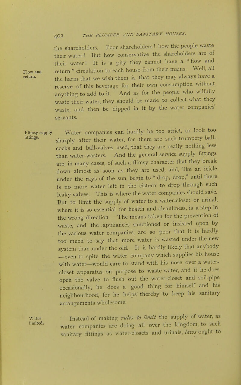 the shareholders. Poor shareholders ! how the people waste their water! But how conservative the shareholders are of their water! It is a pity they cannot have a flow and Flow and return  circulation to each house from their mains. Well, all the harm that we wish them is that they may always have a reserve of this beverage for their own consumption without anything to add to it. And as for the people who wilfully waste their water, they should be made to collect what they waste, and then be dipped in it by the water companies' servants. Flimsy supply Water companies can hardly be too strict, or look too sharply after their water, for there are such trumpery ball- cocks and ball-valves used, that they are really nothing less than water-wasters. And the general service supply fittings are, in many cases, of such a flimsy character that they break down almost as soon as they are used, and, like an icicle under the rays of the sun, begin to  drop, drop, until there is no more water left in the cistern to drop through such leaky valves. This is where the water companies should save. But to limit the supply of water to a water-closet or urinal, where it is so essential for health and cleanliness, is a step in the wrong direction. The means taken for the prevention of waste, and the appliances sanctioned or insisted upon by the various water companies, are so poor that it is hardly too much to say that more water is wasted under the new system than under the old. It is hardly likely that anybody —even to spite the water company which supplies his house with water—would care to stand with his nose over a water- closet apparatus on purpose to waste water, and if he does open the valve to flush out the water-closet and soil-pipe occasionally, he does a good thing for himself and his neighbourhood, for he helps thereby to keep his sanitary arrangements wholesome. Water Instead of making rides to limit the supply of water, as water companies are doing all over the kingdom, to such sanitary fittings as water-closets and urinals, laws ought to