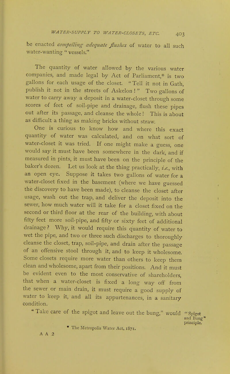 be enacted compelling adeqziate flushes of water to all such water-wanting  vessels, The quantity of water allowed by the various water companies, and made legal by Act of Parliament* is two gallons for each usage of the closet.  Tell it not in Gath, publish it not in the streets of Askelon !  Two gallons of water to carry away a deposit in a water-closet through some scores of feet of soil-pipe and drainage, flush these pipes out after its passage, and cleanse the whole I This is about as difiicult a thing as making bricks without straw. One is curious to know how and where this exact quantity of water was calculated, and on what sort of water-closet it was tried. If one might make a guess, one would say it must have been somewhere in the dark, and if measured in pints, it must have been on the principle of the baker's dozen. Let us look at the thing practically, i.e., with an open eye. Suppose it takes two gallons of water for a water-closet fixed in the basement (where we have guessed the discovery to have been made), to cleanse the closet after usage, wash out the trap, and deliver the deposit into the sewer, how much water will it take for a closet fixed on the second or third floor at the rear of the building, with about fifty feet more soil-pipe, and fifty or sixty feet of additional drainage ? Why, it would require this quantity of water to wet the pipe, and two or three such discharges to thoroughly cleanse the closet, trap, soil-pipe, and drain after the passage of an off'ensive stool through it, and to keep it wholesome. Some closets require more water than others to keep them clean and wholesome, apart from their positions. And it must be evident even to the most conservative of shareholders, that when a water-closet is fixed a long way oft from the sewer or main drain, it must require a good supply of water to keep it, and all its appurtenances, in a sanitary condition.  Take care of the spigot and leave out the bung, would  Spigot and Bung principle, • The Metropolis Water Act, 1871. A A 2