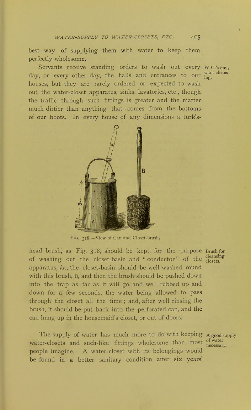 want cleans- best way of supplying them with water to keep them perfectly wholesome. Servants receive standing orders to wash out every w.C.'setc, day, or every other day, the halls and entrances to our jjjg houses, but they are rarely ordered or expected to wash out the water-closet apparatus, sinks, lavatories, etc., though the traffic through such fittings is greater and the matter much dirtier than anything that comes from the bottoms of our boots. In every house of any dimensions a turk's- 9 Fig. 318.—View of Can and Closet-brush. head brush, as Fig. 318, should be kept, for the purpose Brush for of washing out the closet-basin and conductor of the ciosets!^^ apparatus, i.e., the closet-basin should be well washed round with this brush, B, and then the brush should be pushed down into the trap as far as it will go, and well rubbed up and down for a few seconds, the water being allowed to pass through the closet all the time ; and, after well rinsing the brush, it should be put back into the perforated can, and the can hung up in the housemaid's closet, or out of doors. The supply of water has much more to do with keeping a good supply water-closets and such-like fittings wholesome than most e^gj^^ people imagine. A water-closet with its belongings would be found in a better sanitary condition after six years'