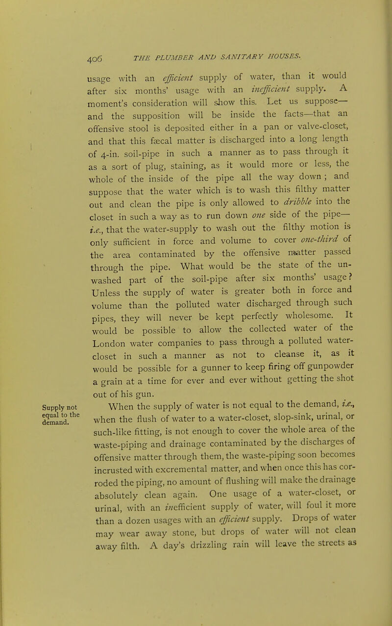 usage with an efficient supply of water, than it would after six months' usage with an inefficient supply. A moment's consideration will sliow this. Let us suppose— and the supposition will be inside the facts—that an offensive stool is deposited either in a pan or valve-closet, and that this faecal matter is discharged into a long length of 4-in. soil-pipe in such a manner as to pass through it as a sort of plug, staining, as it would more or less, the whole of the inside of the pipe all the way down ; and suppose that the water which is to wash this filthy matter out and clean the pipe is only allowed to dribble into the closet in such a way as to run down 07ie side of the pipe— i.e., that the water-supply to wash out the filthy motion is only sufficient in force and volume to cover one-third of the area contaminated by the offensive naatter passed through the pipe. What would be the state of the un- washed part of the soil-pipe after six months' usage? Unless the supply of water is greater both in force and volume than the polluted water discharged through such pipes, they will never be kept perfectly wholesome. It would be possible to allow the collected water of the London water companies to pass through a polluted water- closet in such a manner as not to cleanse it, as it would be possible for a gunner to keep firing off gunpowder a grain at a time for ever and ever without getting the shot out of his gun. Supply not When the supply of water is not equal to the demand, i.e., demlnd.*^ when the flush of water to a water-closet, slop-sink, urinal, or such-like fitting, is not enough to cover the whole area of the waste-piping and drainage contaminated by the discharges of offensive matter through them, the waste-piping soon becomes incrusted with excremental matter, and when once this has cor- roded the piping, no amount of flushing will make the drainage absolutely clean again. One usage of a water-closet, or urinal, with an zV/efficient supply of water, will foul it more than a dozen usages with an efficient supply. Drops of water may wear away stone, but drops of water will not clean away filth. A day's drizzling rain will leave the streets as