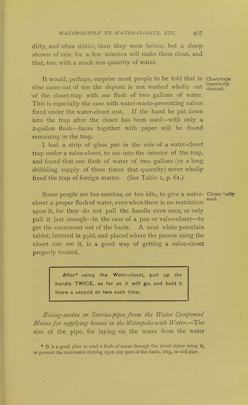 dirty, and often dirtier, than they were before, but a sharp shower of rain for a few minutes will make them clean, and that, too, with a much less quantity of water. It would, perhaps, surprise most people to be told that in Closet-traps nine cases out of ten the deposit is not washed wholly out kansal!^'' 'of the closet-trap with one flush of two gallons of water. This is especially the case with water-waste-preventing valves fixed under the water-closet seat. If the hand be put down into the trap after the closet has been used—with only a 2-gallon flush—faeces together with paper will be found remaining in the trap. I had a strip of glass put in the side of a water-closet trap under a valve-closet, to see into the interior of the trap, and found that one flush of water of two gallons (or a long dribbling supply of three times that quantity) never wholly freed the trap of foreign matter. (See Table i, p. 6i.) Some people are too careless, or too idle, to give a water- Closets badly used* closet a proper flush of water, even when there is no restriction upon it, for they do not pull the handle even once, or only pull it just enough—in the case of a pan or valve-closet—to get the excrement out of the basin. A neat white porcelain tablet, lettered in gold, and placed where the person using the closet can see it, is a good way of getting a valve-closet properly treated. After* using the Water-closet, pull up the handle TWICE, as far as it will go, and hold it there a second or two each time. Rising-mains or Service-pipes from the Water Companies^ Mains for stipplying houses ifi the Metropolis ivith Water.—The size of the pipe, for laying on the water from the water * It is a good plan to send a flush of water through the closet before using it, to prevent the excrement sticking upon any part of the basin, trap, or soil-pipe.