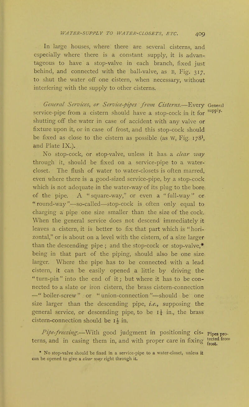 In large houses, where there are several cisterns, and especially where there is a constant supply, it is advan- tageous to have a stop-valve in each branch, fixed just behind, and connected with the ball-valve, as B, Fig. 317, to sliut the water off one cistern, when necessary, without interfering with the supply to other cisterns. General Services^ or Service-pipes from Cisterns,—Every General service-pipe from a cistern should have a stop-cock in it for ^PP'^* shutting off the water in case of accident with any valve or fixture upon it, or in case of frost, and this stop-cock should be fixed as close to the cistern as possible (as W, Fig. 178^, and Plate IX.). No stop-cock, or stop-valve, unless it has a clear zvay through it,, should be fixed on a service-pipe to a water- closet. The flush of water to water-closets is often marred, even where there is a good-sized service-pipe, by a stop-cock which is not adequate in the water-way of its plug to the bore of the pipe. A  square-way, or even a  full-way or  round-way —so-called—stop-cock is often only equal to charging a pipe one size smaller than the size of the cock. When the general service does not descend immediately it leaves a cistern, it is better to fix that part which is  hori- zontal, or is about on a level with the cistern, of a size larger than the descending pipe ; and the stop-cock or stop-valve,* being in that part of the piping, should also be one size larger. Where the pipe has to be connected with a lead cistern, it can be easily opened a little by driving the  turn-pin  into the end of it; but where it has to be con- nected to a slate or iron cistern, the brass cistern-connection — boiler-screw  or  union-connection —should be one size larger than the descending pipe, i.e., supposing the general service, or descending pipe, to be in., the brass cistern-connection should be IJ in. Pipe-freezing.—With good judgment in positioning cis- pipes pro- tectee frost. terns, and in casing them in, and with proper care in fixing t^'^'^ ^i^^' * No stop-valve should be fixed in a service-pipe to a water-closet, unless it can be opened to give a clear way right through it.