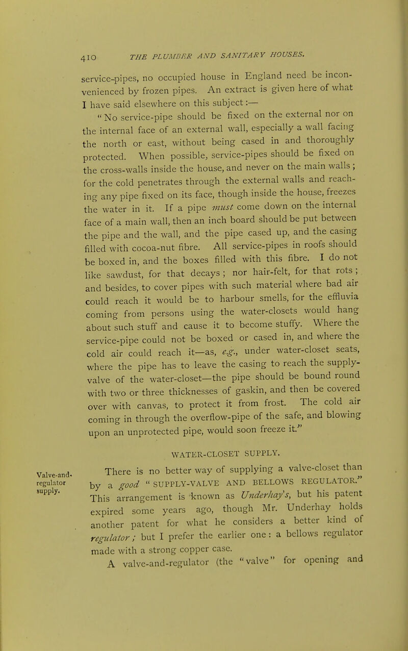 service-pipes, no occupied house in England need be incon- venienced by frozen pipes. An extract is given here of what I have said elsewhere on this subject:— « No service-pipe should be fixed on the external nor on the internal face of an external wall, especially a wall facing the north or east, without being cased in and thoroughly protected. When possible, service-pipes should be fixed on the cross-walls inside the house, and never on the main walls ; for the cold penetrates through the external walls and reach- ing any pipe fixed on its face, though inside the house, freezes the water in it. If a pipe must come down on the internal face of a main wall, then an inch board should be put between the pipe and the wall, and the pipe cased up, and the casing filled with cocoa-nut fibre. All service-pipes in roofs should be boxed in, and the boxes filled with this fibre. I do not like sawdust, for that decays; nor hair-felt, for that rots; and besides, to cover pipes with such material where bad air could reach it would be to harbour smells, for the effluvia coming from persons using the water-closets would hang about such stuff and cause it to become stuffy. Where the service-pipe could not be boxed or cased in, and where the cold air could reach it—as, e.g., under water-closet seats, where the pipe has to leave the casing to reach the supply- valve of the water-closet—the pipe should be bound round with two or three thicknesses of gaskin, and then be covered over with canvas, to protect it from frost. The cold air coming in through the overflow-pipe of the safe, and blowing upon an unprotected pipe, would soon freeze if WATER-CLOSET SUPPLY. Valve-and. There is no better way of supplying a valve-closet than regulator ^ ^-^^^ SUPPLY-VALVE AND BELLOWS REGULATOR.- supply- ^^^^ arrangement is 'known as Underhays, but his patent expired some years ago, though Mr. Underhay holds another patent for what he considers a better kind of regulator; but I prefer the earlier one: a bellows regulator made with a strong copper case. A valve-and-regulator (the valve for opening and