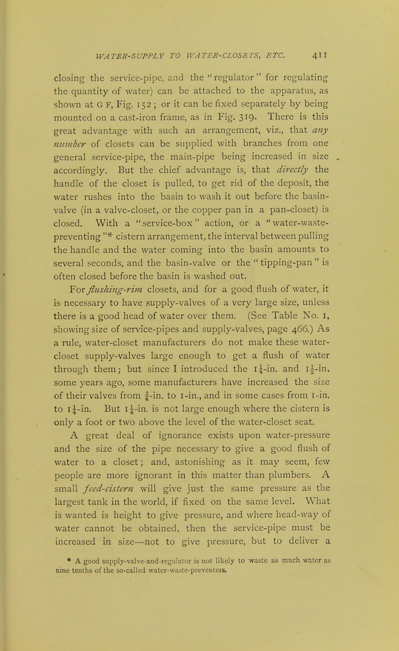 closing the service-pipe, and the regulator for regulating the quantity of water) can be attached to the apparatus, as shown at G F, Fig. 152 ; or it can be fixed separately by being mounted on a cast-iron frame, as in Fig. 319. There is this great advantage with such an arrangement, viz., that any number of closets can be supplied with branches from one general service-pipe, the main-pipe being increased in size . accordingly. But the chief advantage is, that directly the handle of the closet is pulled, to get rid of the deposit, the water rushes into the basin to wash it out before the basin- valve (in a valve-closet, or the copper pan in a pan-closet) is closed. With a service-box action, or a water-waste- preventing * cistern arrangement, the interval between pulling the handle and the water coming into the basin amounts to several seconds, and the basin-valve or the  tipping-pan  is often closed before the basin is washed out. For flushing-rim closets, and for a good flush of water, it is necessary to have supply-valves of a very large size, unless there is a good head of water over them. (See Table No. I, showing size of service-pipes and supply-valves, page 466.) As a rule, water-closet manufacturers do not make these water- closet supply-valves large enough to get a flush of water through them; but since I introduced the 15-in. and i-|-in. some years ago, some manufacturers have increased the size of their valves from |-in. to i-in., and in some cases from i-in. to i^-in. But is not large enough where the cistern is only a foot or two above the level of the water-closet seat. A great deal of ignorance exists upon water-pressure and the size of the pipe necessary to give a good flush of water to a closet; and, astonishing as it may seem, few people are more ignorant in this matter than plumbers. A small feed-cistern will give just the same pressure as the largest tank in the world, if fixed on the same level. What is wanted is height to give pressure, and where head-way of water cannot be obtained, then the service-pipe must be increased in size—not to give pressure, but to deliver a * A good supply-valve-and-regulator is not likely to waste as much water as nine tenths of the so-called water-waste-preventers.