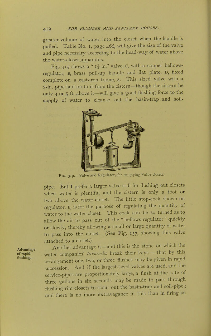 Advantage of rapid flushing. greater volume of water into the closet when the handle is pulled. Table No. i, page 466, will give the size of the valve and pipe necessary according to the head-way of water above the water-closet apparatus. Fig. 319 shows a l^-in. valve, C, with a copper bellows- regulator, B, brass pull-up handle and flat plate, D, fixed complete on a cast-iron frame, A. This sized valve with a 2-in. pipe laid on to it from the cistern—though the cistern be only 4 or 5 ft. above it—will give a good flushing force to the supply of water to cleanse out the basin-trap and soil- FlG. 319.—Valve and Regulator, for supplying Valve-closets. pipe. But I prefer a larger valve still for flushing out closets when water is plentiful and the cistern is only a foot or two above the water-closet. The little stop-cock shown on regulator, B, is for the purpose of regulating the quantity of water to the water-closet. This cock can be so turned as to allow the air to pass out of the bellows-regulator quickly or slowly, thereby allowing a small or large quantity of water to pass into the closet. (See Fig. 157, showing this valve attached to a closet.) Another advantage is—and this is the stone on which the water companies' turncocks break their keys — that by this arrangement one, two, or three flushes may be given in rapid succession. And if the largest-sized valves are used, and the service-pipes are proportionately large, a flush at the rate of three gallons in six seconds may be made to pass through flushing-rim closets to scour out the basin-trap and soil-pipe; and there is no more extravagance in this than in firing an