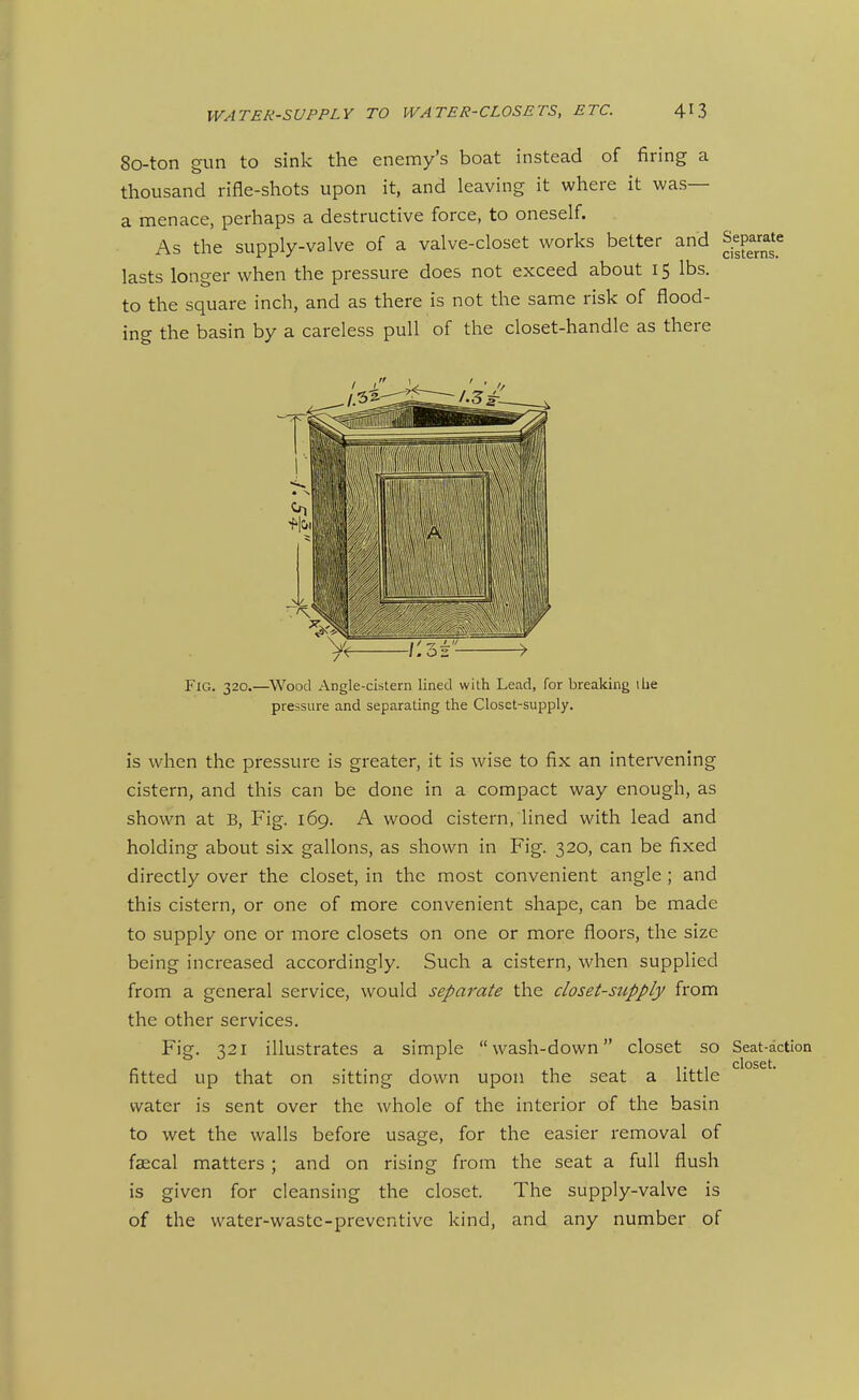 80-ton gun to sink the enemy's boat instead of firing a thousand rifle-shots upon it, and leaving it where it was— a menace, perhaps a destructive force, to oneself. As the supply-valve of a valve-closet works better and Separate lasts longer when the pressure does not exceed about 15 lbs. to the square inch, and as there is not the same risk of flood- FlG. 320.—^Wood Angle-cistern lined with Lead, for breaking ilie pressure and separating the Closet-supply. is when the pressure is greater, it is wise to fix an intervening cistern, and this can be done in a compact way enough, as shown at B, Fig. 169. A wood cistern, lined with lead and holding about six gallons, as shown in Fig. 320, can be fixed directly over the closet, in the most convenient angle; and this cistern, or one of more convenient shape, can be made to supply one or more closets on one or more floors, the size being increased accordingly. Such a cistern, when supplied from a general service, would separate the closet-supply from the other services. Fig. 321 illustrates a simple wash-down closet so Seat-action closet* fitted up that on sitting down upon the seat a little water is sent over the whole of the interior of the basin to wet the walls before usage, for the easier removal of faecal matters ; and on rising from the seat a full flush is given for cleansing the closet. The supply-valve is of the water-wastc-preventive kind, and any number of