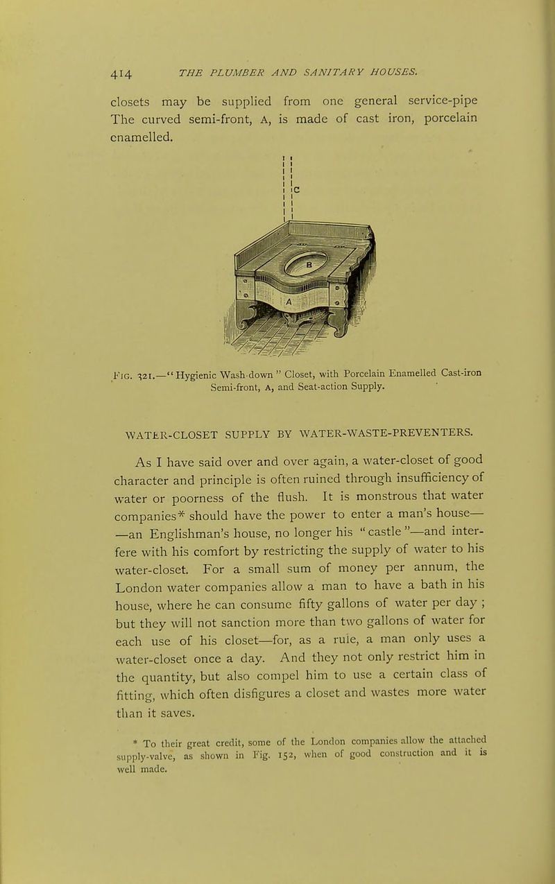 closets may be supplied from one general service-pipe The curved semi-front, A, is made of cast iron, porcelain enamelled. Fig. ^21.—Hygienic Wash-down Closet, with Porcelain Enamelled Cast-iron Semi-front, A, and Seat-action Supply. WATJiR-CLOSET SUPPLY BY WATER-WASTE-PREVENTERS. As I have said over and over again, a water-closet of good character and principle is often ruined through insufficiency of water or poorness of the flush. It is monstrous that water companies* should have the power to enter a man's house— —an Englishman's house, no longer his castle —and inter- fere with his comfort by restricting the supply of water to his water-closet. For a small sum of money per annum, the London water companies allow a man to have a bath in his house, where he can consume fifty gallons of water per day ; but they will not sanction more than two gallons of water for each use of his closet—for, as a rule, a man only uses a water-closet once a day. And they not only restrict him in the quantity, but also compel him to use a certain class of fitting, which often disfigures a closet and wastes more water than it saves. * To their great credit, some of the London companies allow the aUached supply-valve, as shown in Fig. 152, when of good construction and it is well made.