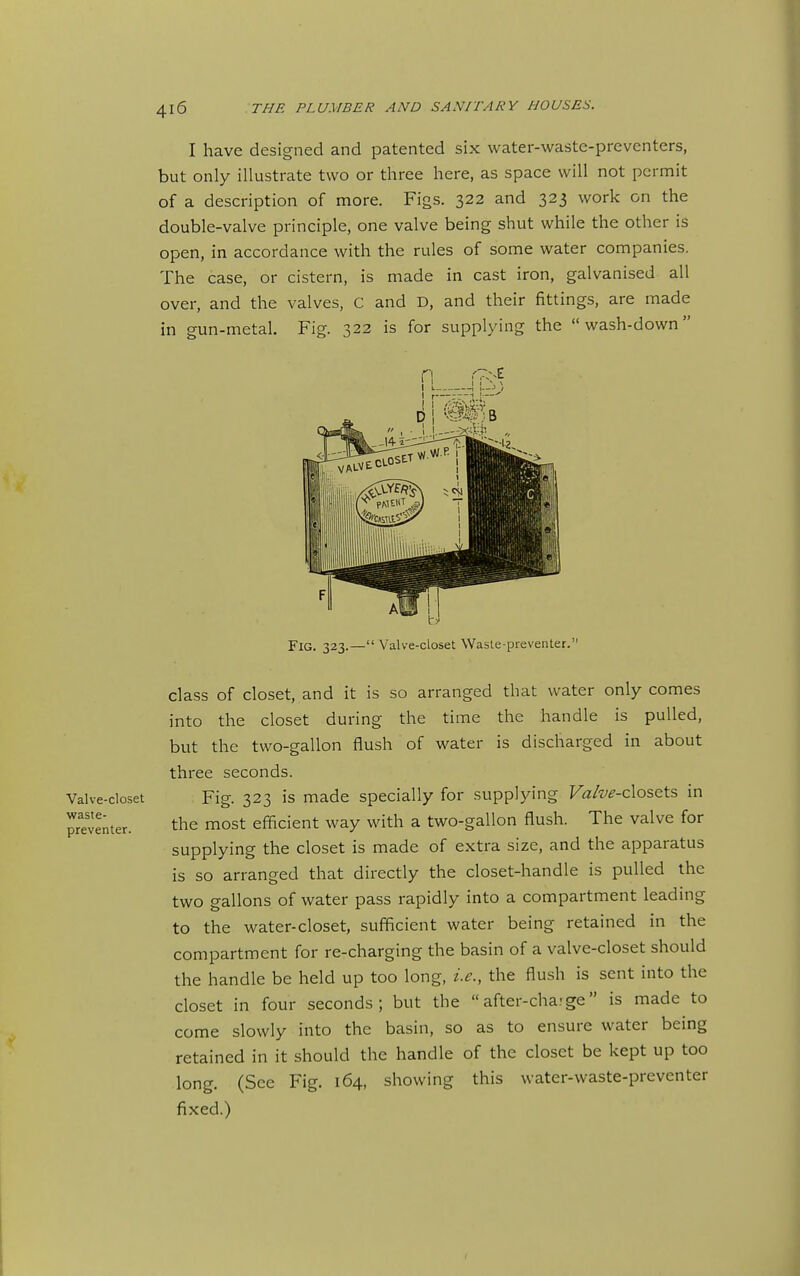 I have designed and patented six water-wastc-preventers, but only illustrate two or three here, as space will not permit of a description of more. Figs. 322 and 323 work on the double-valve principle, one valve being shut while the other is open, in accordance with the rules of some water companies. The case, or cistern, is made in cast iron, galvanised all over, and the valves, C and D, and their fittings, are made in gun-metal. Fig. 322 is for supplying the wash-down Fig. 323.— Valve-closet Waste-preventer. class of closet, and it is so arranged that water only comes into the closet during the time the handle is pulled, but the two-gallon flush of water is discharged in about three seconds. Fig. 323 is made specially for supplying Fa/f<?-closets in the most efficient way with a two-gallon flush. The valve for supplying the closet is made of extra size, and the apparatus is so arranged that directly the closet-handle is pulled the two gallons of water pass rapidly into a compartment leading to the water-closet, sufficient water being retained in the compartment for re-charging the basin of a valve-closet should the handle be held up too long, i.e., the flush is sent into the closet in four seconds; but the after-cha.-ge is made to come slowly into the basin, so as to ensure water being retained in it should the handle of the closet be kept up too long. (See Fig. 164, showing this water-waste-preventer fixed.) Valve-closet waste- preventer.