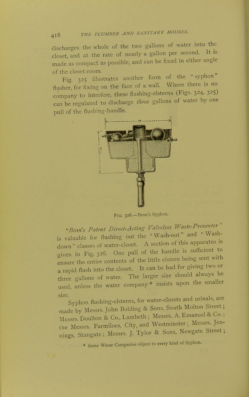 discharges the whole of the two gallons of water into the closet and at the rate of nearly a gallon per second. It is made'as compact as possible, and can be fixed in either angle of the closet-room. Fig 325 illustrates another form of the syphon flusher, for fixing on the face of a wall. Where there is no company to interfere, these flushing-cisterns (Figs. 324, 325) can be regulated to discharge three gallons of water by one pull of the flushing-handle. Fig. 326.—Bean's Syphon. ^^Beaiis Patent Direct-Acting Valveless Waste-Preventer-' is valuable for flushing out the Wash-but and Wash- down  classes of water-closet. A section of this apparatus is given in Fig. 326. One pull of the handle is sufficient to ensure the entire contents of the little cistern being sent with a rapid flush into the closet. It can be had for giving two or three gallons of water. The larger size should always be used, unless the water company* insists upon the smaller size Syphon flushing-cisterns, for water-closets and urinals, are made by Messrs. John Bolding & Sons, South Molton Street; Messrs. Doulton & Co., Lambeth ; Messrs, A. Emanuel & Co.; the Messrs. Farmiloes, City, and Westminster; Messrs. Jen- ..ings, Stangate; Messrs. J. Tyior & Sons, Newgate Street; • Some Water Companies object to every kind of Syphon.