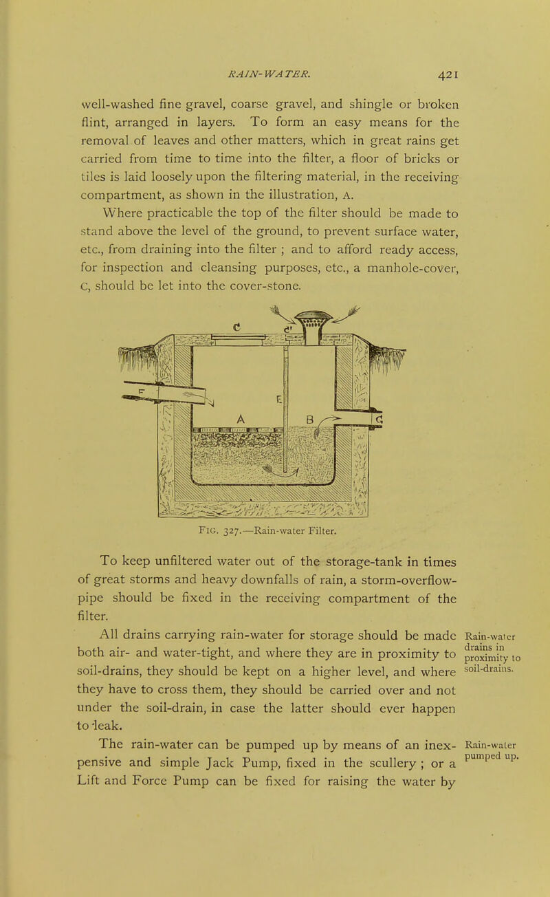 well-washed fine gravel, coarse gravel, and shingle or broken flint, arranged in layers. To form an easy means for the removal of leaves and other matters, which in great rains get carried from time to time into the filter, a floor of bricks or tiles is laid loosely upon the filtering material, in the receiving compartment, as shown in the illustration, A. Where practicable the top of the filter should be made to stand above the level of the ground, to prevent surface water, etc., from draining into the filter ; and to afford ready access, for inspection and cleansing purposes, etc., a manhole-cover, C, should be let into the cover-stone. Fig. 327.—Rain-water Filter. To keep unfiltered water out of the storage-tank in times of great storms and heavy downfalls of rain, a storm-overflow- pipe should be fixed in the receiving compartment of the filter. All drains carrying rain-water for storage should be made Rain-water both air- and water-tight, and where they are in proximity to proSmUy to soil-drains, they should be kept on a higher level, and where sml-drains. they have to cross them, they should be carried over and not under the soil-drain, in case the latter should ever happen to 'leak. The rain-water can be pumped up by means of an inex- Rain-water pensive and simple Jack Pump, fixed in the scullery ; or a ^'P'^^ P* Lift and Force Pump can be fixed for raising the water by