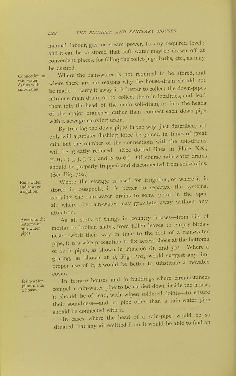 Connection of rain-water drains with soil-drains. Rain- water and sewage irrigation. Access to the bottoms of rain-water pipes. Rain-water pipes inside a house. 422 THE PLUMBER AND SANITARY HOUSES. manual labour, gas, or steam power, to any required level; and it can be so stored that soft water may be drawn off at convenient places, for filling the toilet-jugs, baths, etc., as may be desired. Where the rain-water is not required to be stored, and where there are no reasons why the house-drain should not be made to carry it away, it is better to collect the down-pipes- into one main drain, or to collect them in localities, and lead them into the head of the main soil-drain, or into the heads of the major branches, rather than connect each down-pipe with a sewage-carrying drain. By treating the down-pipes in the way just described, not only will a greater flushing force be gained in times of great rain, but the number of the connections with the soil-drains will'be greatly reduced. (See dotted lines in Plate XX., H, H, I; J, J, J, K ; and N to O.) Of course rain-water drams shou'ld be properly trapped and disconnected from soil-drains, (See Fig. 302.) . . Where the sewage is used for irrigation, o'- where it is stored in cesspools, it is better to separate the systems, carrying the rain-water drains to some point in the open air, where the rain-water may gravitate away without any attention. As all sorts of things in country houses—from bits ot mortar to broken slates, from fallen leaves to empty birds^- nests-work their way in time to the foot of a rain-water pipe it is a wise precaution to fix access-shoes at the bottoms of such pipes, as shown in Figs. 60, 61, and 302. Where a grating, as shown at B, Fig. 302, would suggest any im- proper use of it, it would be better to substitute a movable cover. In terrace houses and in buildings where circumstances compel a rain-water pipe to be carried down inside the house, it should be of lead, with wiped soldered joints-to ensure their soundness-and no pipe other than a rain-water pipe should be connected with it. In cases where the head of a rain-pipe would be so situated that any air emitted from it would be able to find an