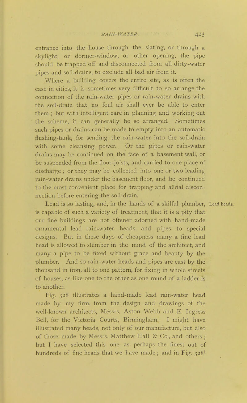 entrance into the house through the slating, or through a skyh'ght, or dormer-window, or other opening, the pipe should be trapped off and disconnected from all dirty-water pipes and soil-drains, to exclude all bad air from it. Where a building covers the entire site, as is often the case in cities, it is sometimes very difficult to so arrange the connection of the rain-water pipes or rain-water drains with the soil-drain that no foul air shall ever be able to enter them ; but with intelligent care in planning and working out the scheme, it can generally be so arranged. Sometimes such pipes or drains can be made to empty into an automatic flushing-tank, for sending the rain-water into the soil-drain with some cleansing power. Or the pipes or rain-water drains may be continued on the face of a basement wall, or be suspended from the floor-joists, and carried to one place of discharge ; or they may be collected into one or two leading- rain-water drains under the basement floor, and be continued to the most convenient place for trapping and aerial discon- nection before entering the soil-drain. Lead is so lasting, and, in the hands of a skilful plumber, Lead heads, is capable of such a variety of treatment, that it is a pity that our fine buildings are not oftener adorned with hand-made ornamental lead rain-water heads and pipes to special designs. But in these days of cheapness many a fine lead head is allowed to slumber in the mind of the architect, and many a pipe to be fixed without grace and beauty by the plumber. And so rain-water heads and pipes are cast by the thousand in iron, all to one pattern, for fixing in whole streets of houses, as like one to the other as one round of a ladder is to another. Fig. 328 illustrates a hand-made lead rain-water head made by my firm, from the design and drawings of the well-known architects, Messrs. Aston Webb and E. Ingress Bell, for the Victoria Courts, Birmingham. I might have illustrated many heads, not only of our manufacture, but also of those made by Messrs. Matthew Hall & Co., and others ; but I have selected this one as perhaps the finest out of hundreds of fine heads that we have made ; and in Fig. 328^