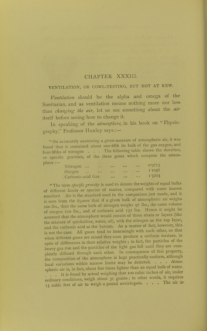 CHAPTER XXXIII. VENTILATION, OR COWL-TESTING, BUT NOT AT KEW. Ventilation should be the alpha and omega of the Sanitarian, and as ventilation means nothing more nor less than changing the air, let us see something about the air itself before seeing how to change it. In speaking of the atmospJiere, in his book on  Physio- graphy, Professor Huxley says : —  On accurately examining a given measure of atmospheric air, it was found that it contained about one-fifth its bulk of the gas oxygen, and four-fifths of nitrogen ... The following table shows the densities, or specific gravities, of the three gases which compose the atmos- phere :— Nitrogen o97ij. Oxygen ii°56 Carbonic-acid Gas I'S^OS  The term specific gravity is used to denote the weights of equal bulks of different kinds or species of matter, compared with some known standard. Air is the standard used in the comparison just made, and it is seen from the figures that if a given bulk of atmospheric air weighs loo lbs., then the same bulk of nitrogen weighs 97 lbs., the same volume of oxvgen no lbs., and of carbonic acid 152 lbs. Hence it might be assumed that the atmosphere would consist of three strata or layers (like the mixture of quicksilver, water, oil), with the nitrogen as the top layer, and the carbonic acid at the bottom. As a matter of fact, however, this is not the case. All gases tend to intermingle with each other, so that when different gases are mixed they soon produce a uniform mixture, in spite of differences in their relative weights ; in fact, the particles of the heavy gas rise and the particles of the light gas fall until they are com- pletely diffused through each other. In consequence of this property, the composition of the atmosphere is kept practically uniform, although local variations within narrow limits may be detected. . . . Atmo- spheric air is, in fact, about 800 times lighter than an equal bulk of water. It is found by actual weighing that 100 cubic inches of air, under ordinary conditions, weigh about 31 grains ; in other words, it requires 13 cubic feet of air to weigh a pound avoirdupois. . . . The air lu