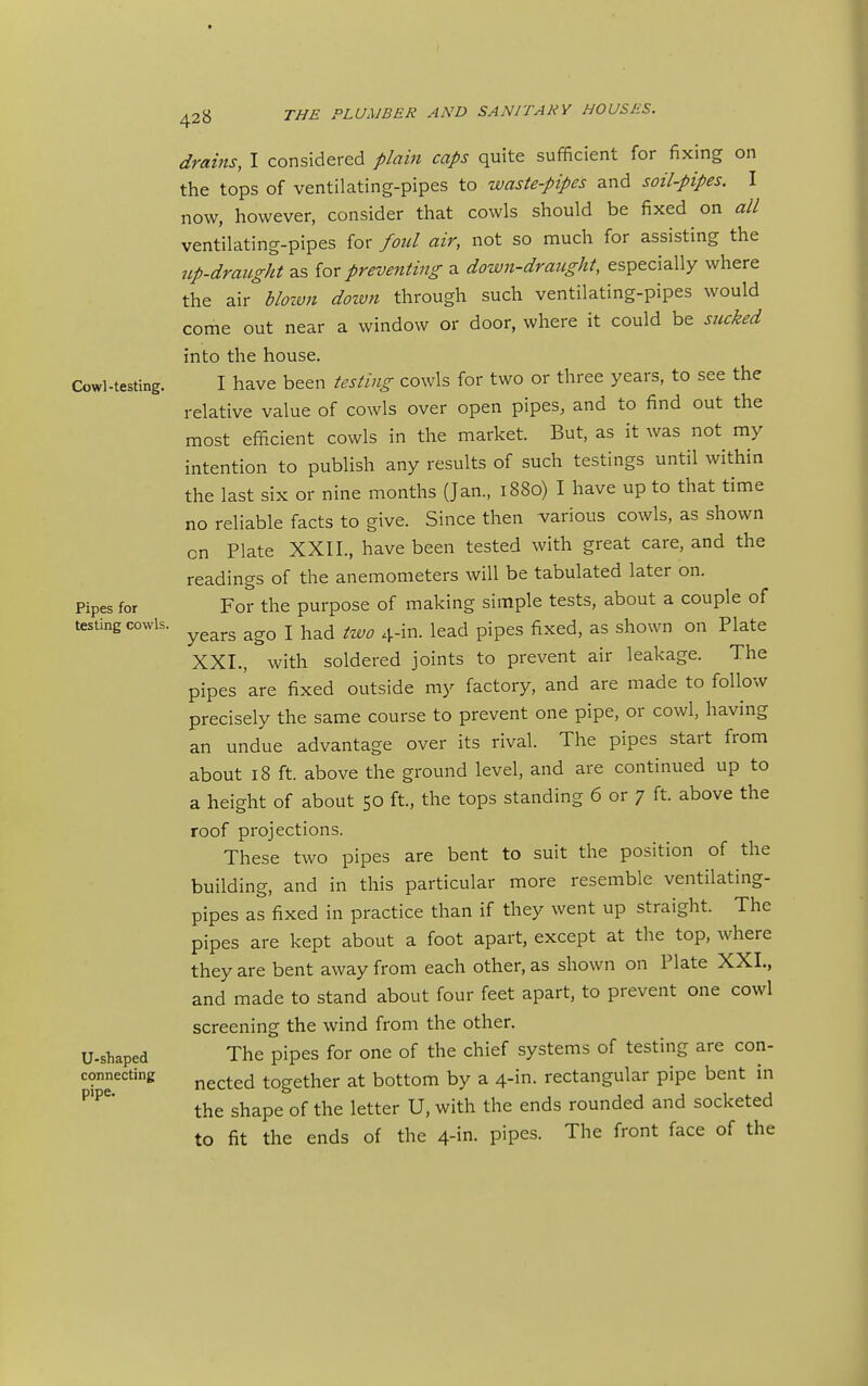 t 428 THE PLUMBER AND SANITARY HOUSES. Cowl-testing. Pipes for testing cowls. U-shaped connecting pipe. drains, I considered plam caps quite sufficient for fixing on the tops of ventilating-pipes to waste-pipes and soil-pipes. I now, however, consider that cowls should be fixed on all ventilating-pipes for fold air, not so much for assisting the up-draught as for preventing a down-draught, especially where the air bloivn dozvn through such ventilating-pipes would come out near a window or door, where it could be sncked into the house. I have been testing cowls for two or three years, to see the relative value of cowls over open pipes, and to find out the most efficient cowls in the market. But, as it was not my intention to publish any results of such testings until within the last six or nine months (Jan., 1880) I have up to that time no reliable facts to give. Since then various cowls, as shown on Plate XXII., have been tested with great care, and the readings of the anemometers will be tabulated later on. For the purpose of making simple tests, about a couple of years ago I had two 4-in. lead pipes fixed, as shown on Plate XXI., with soldered joints to prevent air leakage. The pipes 'are fixed outside my factory, and are made to follow precisely the same course to prevent one pipe, or cowl, having an undue advantage over its rival. The pipes start from about 18 ft. above the ground level, and are continued up to a height of about 50 ft, the tops standing 6 or 7 ft. above the roof projections. These two pipes are bent to suit the position of the building, and in this particular more resemble ventilating- pipes as fixed in practice than if they went up straight. The pipes are kept about a foot apart, except at the top, where they are bent away from each other, as shown on Plate XXI., and made to stand about four feet apart, to prevent one cowl screening the wind from the other. The pipes for one of the chief systems of testing are con- nected together at bottom by a 4-in. rectangular pipe bent in the shape of the letter U, with the ends rounded and socketed to fit the ends of the 4-in. pipes. The front face of the