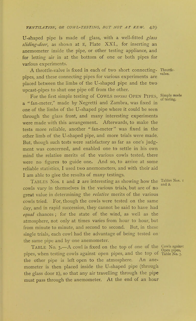 U-shaped pipe is made of glass, with a well-fitted glass sliding-door, as shown at E, Plate XXI., for inserting an anemometer inside the pipe, or other testing appliance, and for letting air in at the bottom of one or both pipes for various experiments. A throttle-valve is fixed in each of two short connecting- Throtfle- , , • • r • • ^ valve. pipes, and these connectmg pipes for various experiments are placed between the limbs of the U-shaped pipe and the two upcast-pipes to shut one pipe off from the other. For the first simple testing of CoWLS versus OPEN PIPES, Simple mode of testing. a  fan-meter, made by Negretti and Zambra, was fixed in one of the limbs of the U-shaped pipe where it could be seen through the glass front, and many interesting experiments were made with this arrangement. Afterwards, to make the tests more reliable, another  fan-meter was fixed in the other limb of the U-shaped pipe, and more trials were made. But, though such tests were satisfactory as far as one's judg- ment was concerned, and enabled one to settle in his own mind the relative merits of the various cowls tested, there were no figures to guide one. And so, to arrive at some reliable statistics, I used two anemometers, and with their aid I am able to give the results of many testings. Tables Nos. i and 2 are interesting as showing how the Tables Nos. r cowls vary in themselves in the various trials, but are of no great value in determining the relative merits of the various cowls tried. For, though the cowls were tested on the same day, and in rapid succession, they cannot be said to have had equal chances ; for the state of the wind, as well as the atmosphere, not only at times varies from hour to hour, but from minute to minute, and second to second. But, in these single trials, each cowl had the advantage of being tested on the same pipe and by one anemometer. Table No. 3.—A cowl is fixed on the top of one of the Cowls against Open pipes, pipes, when testing cowls against open pipes, and the top ot Table No. 3. the other pipe is left open to the atmosphere. An ane- mometer is then placed inside the U-shaped pipe (through the glass door e), so that any air travelling through the pipe must pass through the anemometer. At the end of an hour