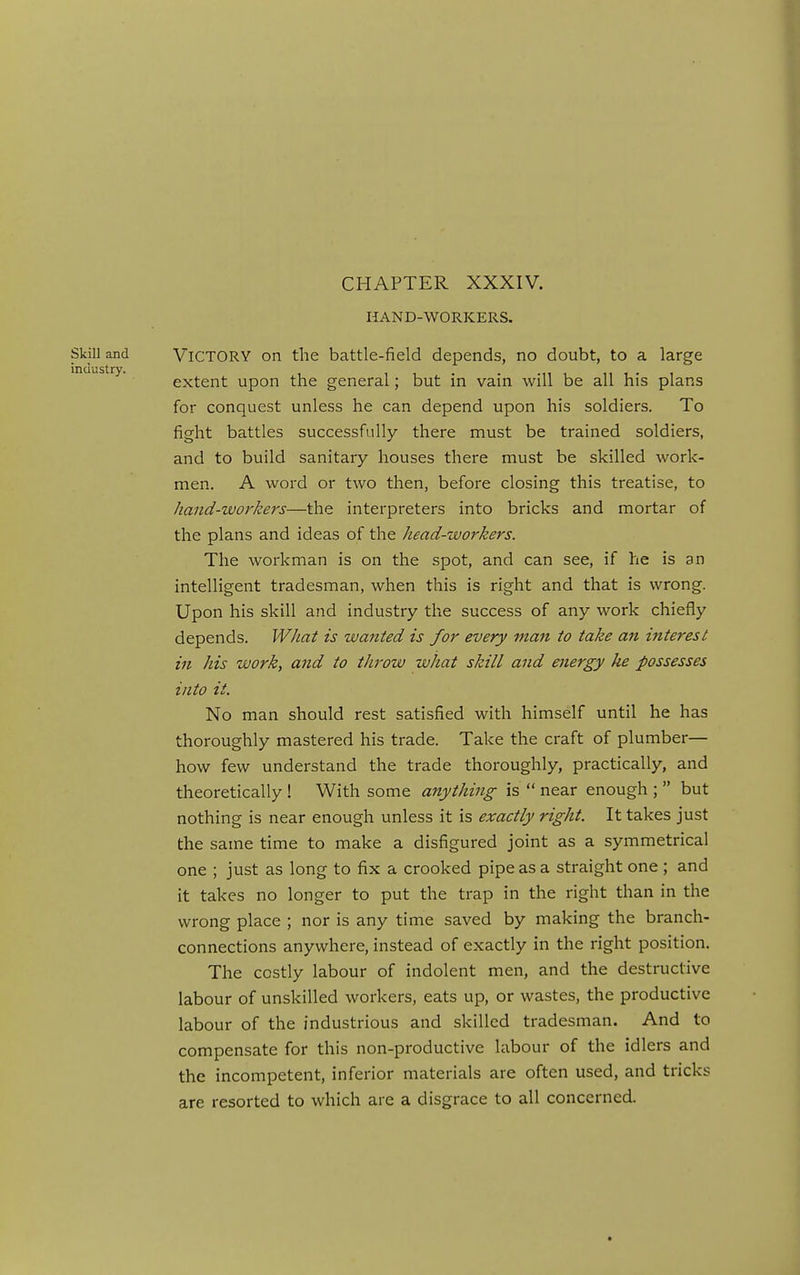 CHAPTER XXXIV. HAND-WORKERS. Victory on the battle-field depends, no doubt, to a large extent upon the general; but in vain will be all his plans for conquest unless he can depend upon his soldiers. To fight battles successfully there must be trained soldiers, and to build sanitary houses there must be skilled work- men. A word or two then, before closing this treatise, to hand-workers—the interpreters into bricks and mortar of the plans and ideas of the head-workers. The workman is on the spot, and can see, if he is an intelligent tradesman, when this is right and that is wrong. Upon his skill and industry the success of any work chiefly depends. What is wanted is for every man to take an interest in his work, and to throw what skill and energy he possesses into it. No man should rest satisfied with himself until he has thoroughly mastered his trade. Take the craft of plumber— how few understand the trade thoroughly, practically, and theoretically ! With some anything is  near enough ;  but nothing is near enough unless it is exactly right. It takes just the same time to make a disfigured joint as a symmetrical one ; just as long to fix a crooked pipe as a straight one ; and it takes no longer to put the trap in the right than in the wrong place ; nor is any time saved by making the branch- connections anywhere, instead of exactly in the right position. The costly labour of indolent men, and the destructive labour of unskilled workers, eats up, or wastes, the productive labour of the industrious and skilled tradesman. And to compensate for this non-productive labour of the idlers and the incompetent, inferior materials are often used, and tricks are resorted to which are a disgrace to all concerned.