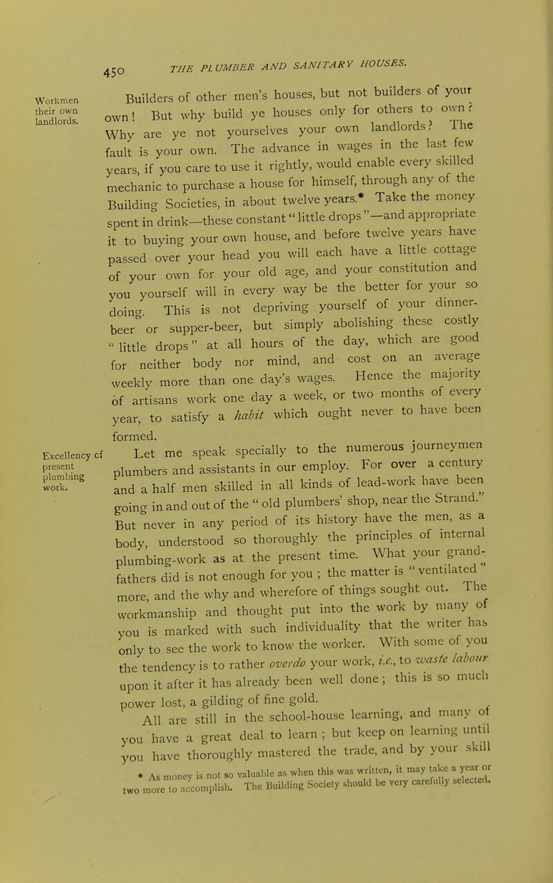 Workmen wor.cme. Builders of Other men's houses, but not builders of your '^'VT own' But why build ye houses only for others to own r Why are ye not yourselves your own landlords? The fault is your own. The advance in wages in the last few years if you care to use it rightly, would enable every skilled mechanic to purchase a house for himself, through any of the Building Societies, in about twelve years * Take the money spent in drink-these constant little drops -and appropriate it to buying your own house, and before twelve years have passed over your head you will each have a little cottage of your own for your old age, and your constitution and you yourself will in every way be the better for your so doing This is not depriving yourself of your dinner- beer or supper-beer, but simply abolishing these costly  little drops at all hours of the day, which are good for neither body nor mind, and cost on an average weekly more than one day's wages. Hence the majority of artisans work one day a week, or two months of every year, to satisfy a habit which ought never to have been formed. Excellency cf Let me speak specially to the numerous journeymen P^'k- plumbers and assistants in our employ. For over a century tt^^ and a half men skilled in all kinds of lead-work have been goino- in and out of the  old plumbers' shop, near the Strand. But never in any period of its history have the men, as a body, understood so thoroughly the principles of internal plumbing-work as at the present time. What your grand- fathers did is not enough for you ; the matter is  ventilated more, and the why and wherefore of things sought out. The workmanship and thought put into the work by many of you is marked with such individuality that the writer has only to see the work to know the worker. With some of you the tendency is to rather overdo your work, i.e., to zvaste labour upon it after it has already been well done ; this is so much power lost, a gilding of fine gold. All are still in the school-house learning, and many ot you have a great deal to learn ; but keep on learning until you have thoroughly mastered the trade, and by your skill * As money is not so valuable as when this was written, it may take a year or two mtJe to accomplish. The Building Society should be very carefully selected.