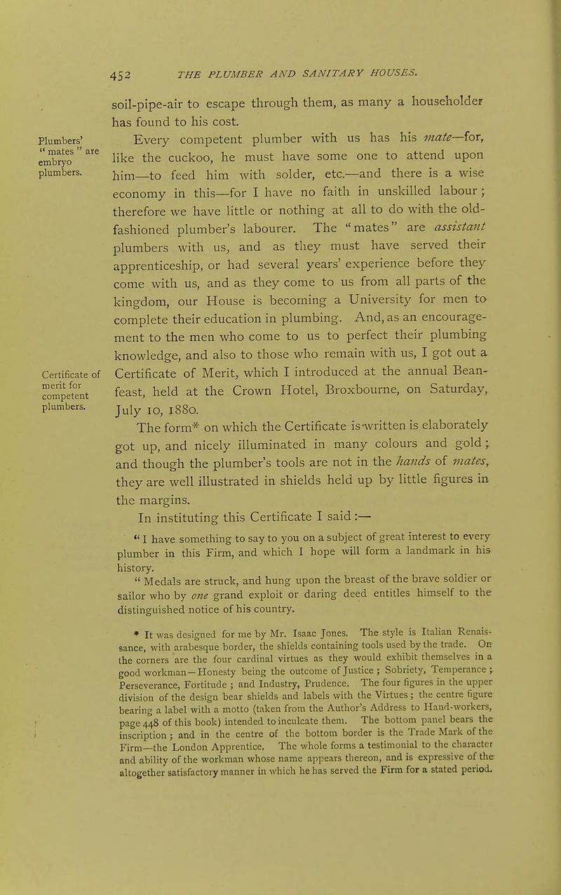 Plumbers'  mates  are embryo plumbers. Certificate of merit for competent plumbers. soil-pipe-air to escape through them, as many a householder has found to his cost. Every competent plumber with us has his mate—iox, like the cuckoo, he must have some one to attend upon him—to feed him with solder, etc.—and there is a wise economy in this—for I have no faith in unskilled labour ; therefore we have little or nothing at all to do with the old- fashioned plumber's labourer. The mates are assistant plumbers with us, and as they must have served their apprenticeship, or had several years' experience before they come with us, and as they come to us from all parts of the kingdom, our House is becoming a University for men to complete their education in plumbing. And, as an encourage- ment to the men who come to us to perfect their plumbing knowledge, and also to those who remain with us, I got out a Certificate of Merit, which I introduced at the annual Bean- feast, held at the Crown Hotel, Broxbourne, on Saturday, July lO, 1880. The form* on which the Certificate is-written is elaborately got up, and nicely illuminated in many colours and gold \ and though the plumber's tools are not in the hands of mates, they are well illustrated in shields held up by little figures in the margins. In instituting this Certificate I said :— I have something to say to you on a subject of great interest to every plumber in this Firm, and which I hope will form a landmark in his history.  Medals are struck, and hung upon the breast of the brave soldier or sailor who by one grand exploit or daring deed entitles himself to the distinguished notice of his country. * It was designed for me by Mr. Isaac Jones. The style is Italian Renais- sance, with arabesque border, the shields containing tools used by the trade. On the corners are the four cardinal virtues as they would exhibit themselves in a good workman—Honesty being the outcome of Justice ; Sobriety, Temperance;. Perseverance, Fortitude ; and Industry, Prudence. The four figures in the upper division of the design bear shields and labels with the Virtues; the centre figure bearing a label with a motto (taken from the Author's Address to Hand-workers, page 448 of this book) intended to inculcate them. The bottom panel bears the inscription; and in the centre of the bottom border is the Trade Mark of the li-irm—the London Apprentice. The whole forms a testimonial to the character and ability of the workman whose name appears thereon, and is expressive of the altogether satisfactory manner in which he has served the Firm for a stated period-