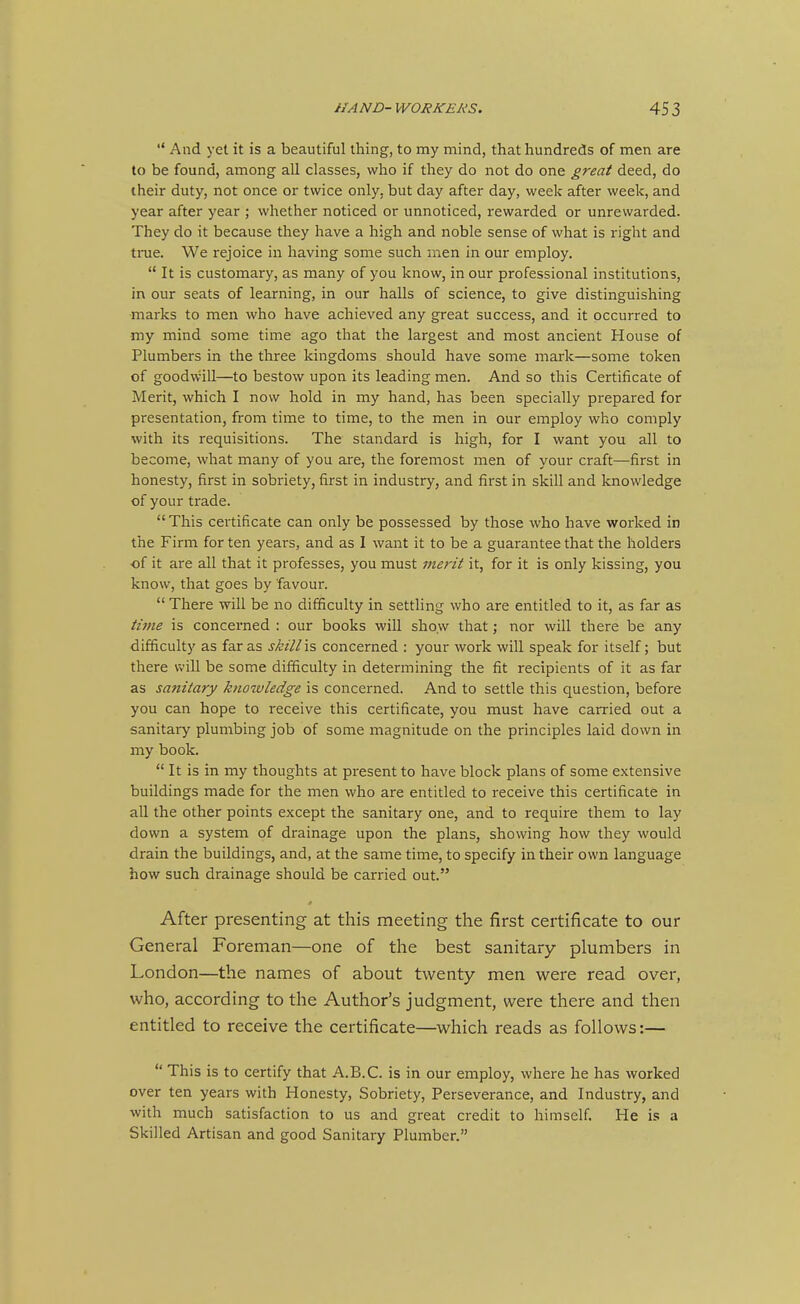 And yet it is a beautiful thing, to my mind, that hundreds of men are to be found, among all classes, who if they do not do one great deed, do their duty, not once or twice only, but day after day, week after week, and year after year ; whether noticed or unnoticed, rewarded or unrewarded. They do it because they have a high and noble sense of what is right and true. We rejoice in having some such men in our employ. It is customary, as many of you know, in our professional institutions, in our seats of learning, in our halls of science, to give distinguishing marks to men who have achieved any great success, and it occurred to my mind some time ago that the largest and most ancient House of Plumbers in the three kingdoms should have some mark—some token of goodwill—to bestow upon its leading men. And so this Certificate of Merit, which I now hold in my hand, has been specially prepared for presentation, from time to time, to the men in our employ who comply with its requisitions. The standard is high, for I want you all to become, what many of you are, the foremost men of your craft—first in honesty, first in sobriety, first in industry, and first in skill and knowledge of your trade. This certificate can only be possessed by those who have worked in the Firm for ten years, and as I want it to be a guarantee that the holders of it are all that it professes, you must inerit it, for it is only kissing, you know, that goes by favour. There will be no difficulty in settling who are entitled to it, as far as time is concerned : our books will show that; nor will there be any difficulty as far as skill is concerned : your work will speak for itself; but there will be some difficulty in determining the fit recipients of it as far as sanitary knowledge is concerned. And to settle this question, before you can hope to receive this certificate, you must have carried out a sanitary plumbing job of some magnitude on the principles laid down in my book. It is in my thoughts at present to have block plans of some extensive buildings made for the men who are entitled to receive this certificate in all the other points except the sanitary one, and to require them to lay down a system of drainage upon the plans, showing how they would drain the buildings, and, at the same time, to specify in their own language how such drainage should be carried out. After presenting at this meeting the first certificate to our General Foreman—one of the best sanitary plumbers in London—the names of about twenty men were read over, who, according to the Author's judgment, were there and then entitled to receive the certificate—which reads as follows:— This is to certify that A.B.C. is in our employ, where he has worked over ten years with Honesty, Sobriety, Perseverance, and Industry, and with much satisfaction to us and great credit to himself. He is a Skilled Artisan and good Sanitary Plumber.
