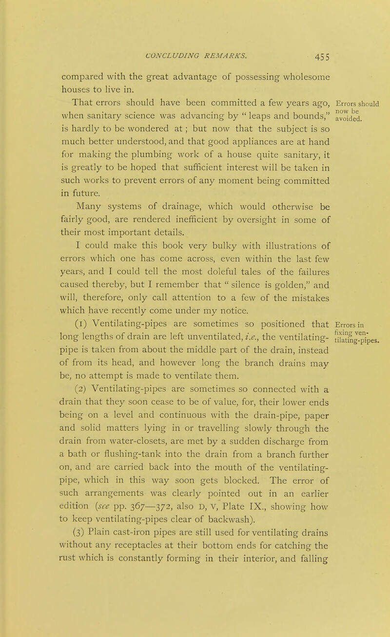 compared with the great advantage of possessing wholesome houses to live in. That errors should have been committed a few years ago, Errors should when sanitary science was advancing by  leaps and bounds, avoided, is hardly to be wondered at; but now that the subject is so much better understood, and that good appliances are at hand for making the plumbing work of a house quite sanitary, it is greatly to be hoped that sufficient interest will be taken in such works to prevent errors of any moment being committed in future. Many systems of drainage, which would otherwise be fairly good, are rendered inefficient by oversight in some of their most important details. I could make this book very bulky with illustrations of errors which one has come across, even within the last few years, and I could tell the most doleful tales of the failures caused thereby, but I remember that  silence is golden, and will, therefore, only call attention to a few of the mistakes which have recently come under my notice. (1) Ventilating-pipes are sometimes so positioned that Errors in long lengths of drain are left unventilated, i.e., the ventilating- [i'btmg-pipes. pipe is taken from about the middle part of the drain, instead of from its head, and however long the branch drains may be, no attempt is made to ventilate them. (2) Ventilating-pipes are sometimes so connected with a drain that they soon cease to be of value, for, their lower ends being on a level and continuous with the drain-pipe, paper and solid matters lying in or travelling slowly through the drain from water-closets, are met by a sudden discharge from a bath or flushing-tank into the drain from a branch further on, and are carried back into the mouth of the ventilating- pipe, which in this way soon gets blocked. The error of such arrangements was clearly pointed out in an earlier edition {see pp. 367—372, also D, V, Plate IX., showing how to keep ventilating-pipes clear of backwash). (3) Plain cast-iron pipes are still used for ventilating drains without any receptacles at their bottom ends for catching the rust which is constantly forming in their interior, and falling