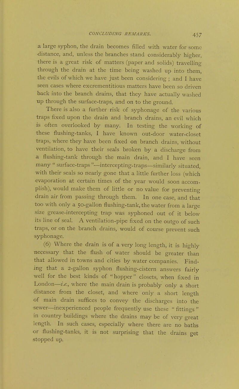 a large syphon, the drain becomes filled with water for some ■distance, and, unless the branches stand considerably higher, there is a great risk of matters (paper and solids) travelling through the drain at the time being washed up into them, the evils of which we have just been considering ; and I have seen cases where excrementitious matters have been so driven back into the branch drains, that they have actually washed up through the surface-traps, and on to the ground. There is also a further risk of syphonage of the various traps fixed upon the drain and branch drains, an evil which is often overlooked by many. In testing the working of these flushing-tanks, I have known out-door water-closet traps, where they have been fixed on branch drains, without ventilation, to have their seals broken by a discharge from a flushing-tank through the main drain, and I have seen many  surface-traps —intercepting-traps—similarly situated, with their seals so nearly gone that a little further loss (which evaporation at certain times of the year would soon accom- plish), would make them of little or no value for preventing drain air from passing through them. In one case, and that too with only a 50-gallon flushing-tank, the water from a large size grease-intercepting trap was syphoned out of it below its line of seal. A ventilation-pipe fixed on the outgo of such traps, or on the branch drains, would of course prevent such ■syphonage. (6) Where the drain is of a very long length, it is highly necessary that the flush of water should be greater than that allowed in towns and cities by water companies. Find- ing that a 2-gallon syphon flushing-cistern answers fairly well for the best kinds of hopper closets, when fixed in London—i.e., where the main drain is probably only a short distance from the closet, and where only a short length of main drain suffices to convey the discharges into the •sewer—inexperienced people frequently use these  fittings  in country buildings where the drains may be of very great length. In such cases, especially where there are no baths or flushing-tanks, it is not surprising that the drains get stopped up.