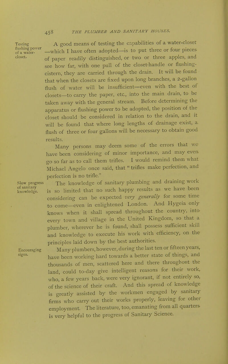 Testing A good means of testing the capabilities of a water-closet Sfl^wfter —which I have often adopted—is to put three or four pieces of paper readily distinguished, or two or three apples, and see how far, with one pull of the closet-handle or flushing- cistern, they are carried through the drain. It will be found that when the closets are fixed upon long branches, a 2-gallon flush of water will be insufficient—even with the best of closets—to carry the paper, etc., into the main drain, to be taken away with the general stream. Before determining the apparatus or flushing power to be adopted, the position of the closet should be considered in relation to the drain, and it will be found that where long lengths of drainage exist, a. flush of three or four gallons will be necessary to obtain good results. Many persons may deem some of the errors that wc have been considering of minor importance, and may even go so far as to call them trifles. I would remind them what Michael Angelo once said, that  trifles make perfection, and perfection is no trifle. Slow progress -T^e knowledge of sanitary plumbing and draining work knowledg'e. is SO limited that no such happy results as we have been considering can be expected very generally for some time to come—even in enlightened London. And Hygeia only knows when it shall spread throughout the country, into, every town and village in the United Kingdom, so that a plumber, wherever he is found, shall possess sufi^cient skill and knowledge to execute his work with efficiency, on the principles laid down by the best authorities. Encouraging Many plumbers, however, during the last ten or fifteen years, have been working hard towards a better state of things, and thousands of men, scattered here and there throughout the land, could to-day give intelligent reasons for their work, who, a few years back, were very ignorant, if not entirely so, of the science of their craft. And this spread of knowledge is greatly assisted by the workmen engaged by sanitary firms who carry out their works properly, leaving for other employment. The literature, too, emanating from all quarters is very helpful to the progress of Sanitary Science.