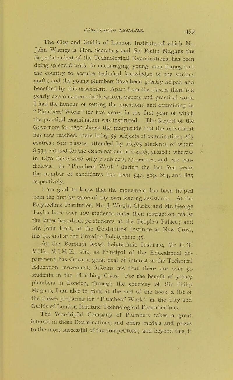 The City and Guilds of London Institute, of which Mr. John Watney is Hon. Secretary and Sir Philip Magnus the Superintendent of the Technological Examinations, has been doing splendid work in encouraging young men throughout the country to acquire technical knowledge of the various crafts, and the young plumbers have been greatly helped and benefited by this movement. Apart from the classes there is a yearly examination—both written papers and practical work. I had the honour of setting the questions and examining in  Plumbers' Work  for five years, in the first year of which the practical examination was instituted. The Report of the Governors for 1892 shows the magnitude that the movement has now reached, there being 55 subjects of examination; 265 centres; 610 classes, attended by 16,565 students, of whom 8,534 entered for the examinations and 4,469 passed : whereas / in 1879 there were only 7 subjects, 23 centres, and 202 can- didates. In  Plumbers' Work  during the last four years the number of candidates has been 547, 569, 684, and 825 respectively. I am glad to know that the movement has been helped from the first by some of my own leading assistants. At the Polytechnic Institution, Mr. J. Wright Clarke and Mr. George Taylor have over 100 students under their instruction, whilst the latter has about 70 students at the People's Palace; and Mr. John Hart, at the Goldsmiths' Institute at New Cross, has 90, and at the Croydon Polytechnic 35. At the Borough Road Polytechnic Institute, Mr. C. T. Millis, M.I.M.E., who, as Principal of the Educational de- . partment, has shown a great deal of interest in the Technical Education movement, informs me that there are over 50 students in the Plumbing Class. For the benefit of young plumbers in London, through the courtesy of Sir Philip Magnus, I am able to give, at the end of the book, a list of the classes preparing for  Plumbers' Work  in the City and Guilds of London Institute Technological Examinations. The Worshipful Company of Plumbers takes a great interest in these Examinations, and offers medals and prizes to the most successful of the competitors ; and beyond this, it