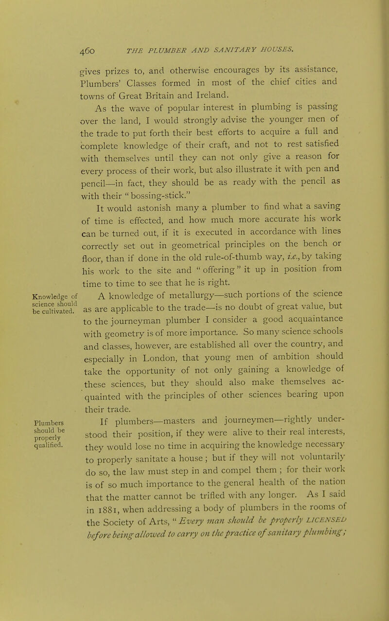 Knowledge of science should be cultivated. Plumbers should be properly qualified. gives prizes to, and otherwise encourages by its assistance, Plumbers' Classes formed in most of the chief cities and towns of Great Britain and Ireland. As the wave of popular interest in plumbing is passing over the land, I would strongly advise the younger men of the trade to put forth their best efforts to acquire a full and complete knowledge of their craft, and not to rest satisfied with themselves until they can not only give a reason for every process of their work, but also illustrate it with pen and pencil—in fact, they should be as ready with the pencil as with their  bossing-stick. It would astonish many a plumber to find what a saving of time is effected, and how much more accurate his work can be turned out, if it is executed in accordance with lines correctly set out in geometrical principles on the bench or floor, than if done in the old rule-of-thumb way, i.c.,hy taking his work to the site and  offering it up in position from time to time to see that he is right. A knowledge of metallurgy—such portions of the science as are applicable to the trade—is no doubt of great value, but to the journeyman plumber I consider a good acquaintance with geometry is of more importance. So many science schools and classes, however, are established all over the country, and especially in London, that young men of ambition should take the opportunity of not only gaining a knowledge of these sciences, but they should also make themselves ac- quainted with the principles of other sciences bearing upon their trade. If plumbers—masters and journeymen—rightly under- stood their position, if they were alive to their real interests, they would lose no time in acquiring the knowledge necessary to properly sanitate a house ; but if they will not voluntaril}' do so, the law must step in and compel them ; for their work is of so much importance to the general health of the nation that the matter cannot be trifled with any longer. As I said in 1881, when addressing a body of plumbers in the rooms of the Society of Arts,  Every man should be properly licensed before being allowed to carry on tJie practice of sanitary pluinbiiig;