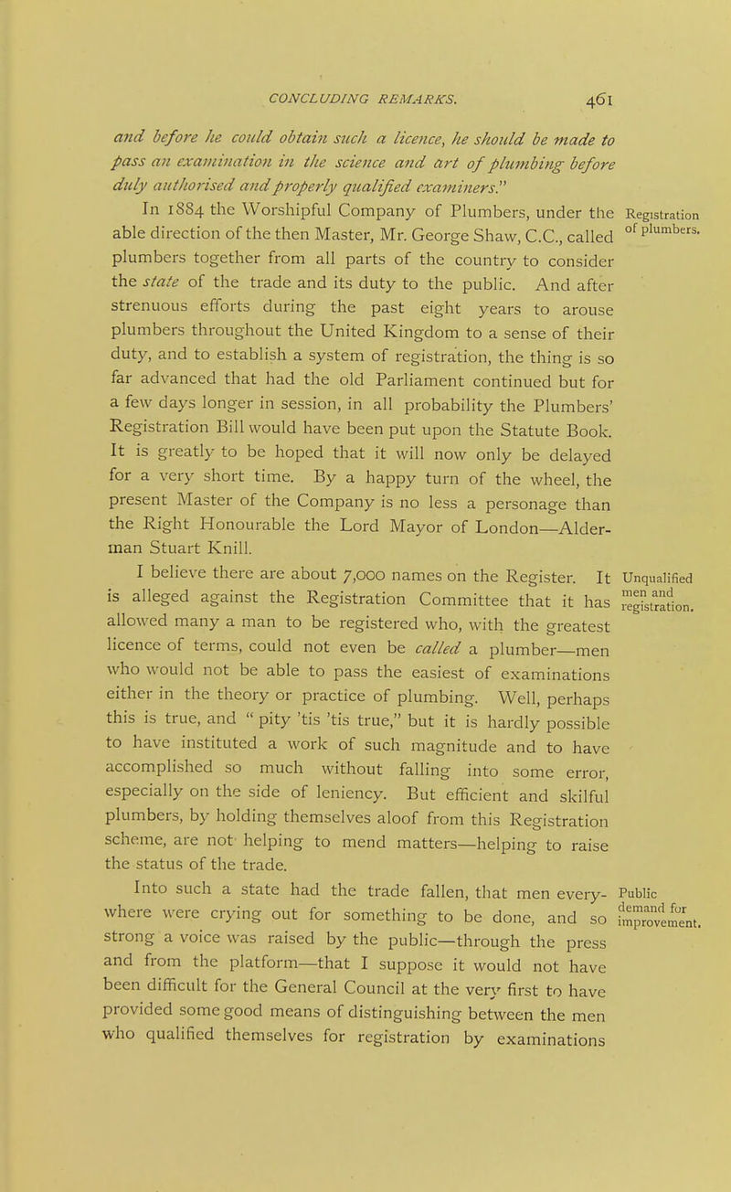 and before he could obtain such a licence, he should be made to pass an exanwiation in the science and art of plumbing before duly authorised and properly qualified examiners. In 1884 the Worshipful Company of Plumbers, under the Registration able direction of the then Master, Mr. George Shaw, C.C, called °^P'°^b^- plumbers together from all parts of the country to consider the state of the trade and its duty to the public. And after strenuous efforts during the past eight years to arouse plumbers throughout the United Kingdom to a sense of their duty, and to establish a system of registration, the thing is so far advanced that had the old Parliament continued but for a few days longer in session, in all probability the Plumbers' Registration Bill would have been put upon the Statute Book. It is greatly to be hoped that it will now only be delayed for a very short time. By a happy turn of the wheel, the present Master of the Company is no less a personage than the Right Honourable the Lord Mayor of London—Alder- man Stuart Knill. I believe there are about 7,000 names on the Register. It Unqualified is alleged against the Registration Committee that it has I'^gLradon. allowed many a man to be registered who, with the greatest licence of terms, could not even be called a plumber men who would not be able to pass the easiest of examinations either in the theory or practice of plumbing. Well, perhaps this is true, and  pity 'tis 'tis true, but it is hardly possible to have instituted a work of such magnitude and to have accomplished so much without falling into some error, especially on the side of leniency. But efficient and skilful plumbers, by holding themselves aloof from this Registration scheme, are not- helping to mend matters—helping to raise the status of the trade. Into such a state had the trade fallen, that men every- Public where were crying out for something to be done, and so Sprovlment. strong a voice was raised by the public—through the press and from the platform—that I suppose it would not have been difficult for the General Council at the very first to have provided some good means of distinguishing between the men who qualified themselves for registration by examinations