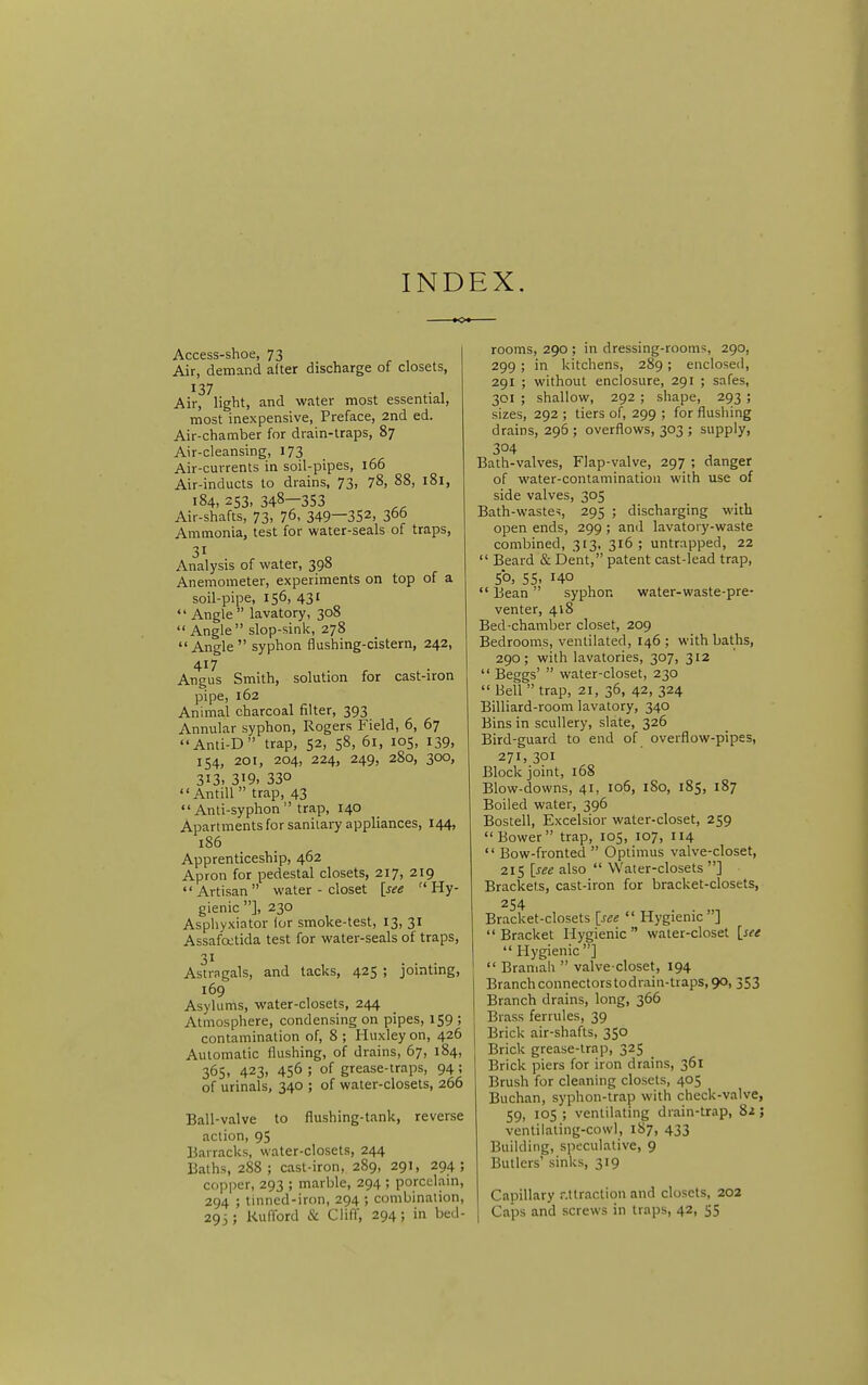 INDEX. Access-shoe, 73 Air, demand alter discharge of closets, Airf^light, and water most essential, most inexpensive, Preface, 2nd ed. Air-chamber for drain-traps, 87 Air-cleansing, 173 Air-currents in soil-pipes, 166 Air-inducts to drains, 73, 78, 88, 181, 184, 253. 348-353 Air-shafts, 73, 76. 349—352, 366 Ammonia, test for water-seals of traps, 31 Analysis of water, 398 Anemometer, experiments on top of a soil-pipe, 156, 431  Angle  lavatory, 308  Angle slop-sink, 278 Angle syphon flushing-cistern, 242, 417 Angus Smith, solution for cast-iron pipe, 162 Animal charcoal filter, 393 Annular syphon, Rogers Field, 6, 67 Anti-D trap, 52, 58, 61, 105, 139, 154, 201, 204, 224, 249, 280, 300, 313. 319. 330 Antill  trap, 43  Anti-syphon  trap, 140 Apartments for sanilary appliances, 144, 186 Apprenticeship, 462 Apron for pedestal closets, 217, 219 Artisan water-closet [see Hy- gienic ], 230 Asphyxiator (or smoke-test, 13, 31 Assafcctida test for water-seals of traps, 31 Astragals, and tacks, 425 ; jomtmg, 169 Asylums, water-closets, 244 Atmosphere, condensing on pipes, 159 ; contamination of, 8 ; Huxley on, 426 Automatic flushing, of drains, 67, 184, 365, 423, 456 ; of grease-traps, 94; of urinals, 340 ; of water-closets, 266 Ball-valve to flushing-tank, reverse action, 95 Barracks, water-closets, 244 Baths, 288 ; cast-iron, 289, 291, 294; copper, 293 ; marble, 294 ; porcclam, 294 ; tinned-iron, 294 ; combination, 293; Kufford & Cliff, 294; in bed- rooms, 290 ; in dressing-rooms, 290, 299 ; in kitchens, 289; enclosed, 291 ; without enclosure, 291 ; safes, 301 ; shallow, 292 ; shape, 293 ; sizes, 292 ; tiers of, 299 ; for flusliing drains, 296 ; overflows, 303 ; supply, 304 Bath-valves, Flap-valve, 297 ; danger of water-contamination with use of side valves, 305 Bath-waste>, 295 ; discharging with open ends, 299 ; and lavatory-waste combined, 313, 316 ; untrapped, 22  Beard & Dent, patent cast-lead trap, 50, 55, 140  Bean  syphon water-waste-pre- venter, 418 Bed-chamber closet, 209 Bedrooms, ventilated, 146 ; with baths, 290; with lavatories, 307, 312  Beggs'  water-closet, 230 Bell trap, 21, 36, 42, 324 Billiard-room lavatory, 340 Bins in scullery, slate, 326 Bird-guard to end of overflow-pipes, 271,301 Block joint, 168 Blow-downs, 41, 106, 180, 185, 187 Boiled water, 396 Bostell, Excelsior water-closet, 259  Bower trap, 105, 107, 114  Bow-fronted  Optimus valve-closet, 215 [see also  Water-closets ] Brackets, cast-iron for bracket-closets, 254 Bracket-closets [see  Hygienic ] Bracket Hygienic water-closet [see  Hygienic]  Bramali  valve-closet, 194 Branch connectors todrain-ttaps, 90, 353 Branch drains, long, 366 Brass ferrules, 39 Brick air-shafts, 350 Brick grease-trap, 325 Brick piers for iron drains, 361 Brush for cleaning closets, 405 Buchan, syphon-trap with check-valve, 59, 105 ; ventilating drain-trap, 82; ventilaling-cowl, 1S7, 433 Building, speculative, 9 Butlers' sinks, 319 Capillary r.ttraction and closets, 202 Caps and screws in traps, 42, 55