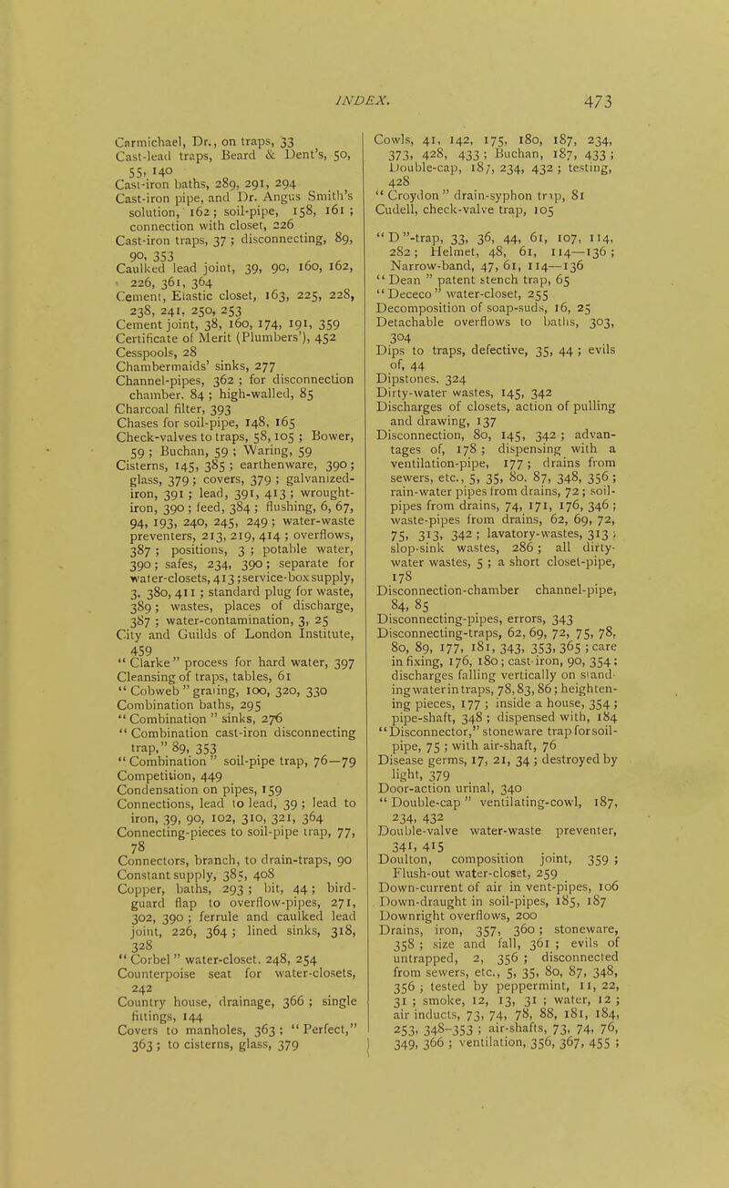 Cnrmichael, Dr., on traps, 33 Cast-lead traps. Beard & Dent's, 50, 55. 140 Cast-iron baths, 289, 291, 294 Cast-iron pipe, and Dr. Angus Smith's solution, 162; soil-pipe, 158, 161; connection with closet, 226 Cast-iron traps, 37 ; disconnecting, 89, 90, 353 Caulked lead joint, 39, 90, 160, 162, • 226, 361, 364 Cement, Elastic closet, 163, 225, 228, 238, 241, 250, 253 Cement joint, 38, 160, 174, 191, 359 Certificate of Merit (Plumbers'), 452 Cesspools, 28 Chambermaids' sinks, 277 Channel-pipes, 362 ; for disconnection chamber. 84 ; high-walled, 85 Charcoal filter, 393 Chases for soil-pipe, 148, 165 Check-valves to traps, 58,105 ; Bower, 59 ; Buchan, 59 ; Waring, 59 Cisterns, 145, 385 ; earthenware, 390; glass, 379 ; covers, 379 ; galvanized- iron, 391; lead, 391, 413 ; wrought- iron, 390 ; feed, 384 ; flushing, 6, 67, 94, 193, 240, 245, 249 ; water-waste preventers, 213, 219, 414 ; overflows, 387 ; positions, 3 ; potable water, 390; safes, 234, 390; separate for water-closets, 413; service-box supply, 3, 380, 411 ; standard plug for waste, 389; wastes, places of discharge, 3S7 ; water-contamination, 3, 25 City and Guilds of London Institute, 459 Clarke process for hard water, 397 Cleansing of traps, tables, 61 Cobweb graiing, 100, 320, 330 Combination baths, 295 Combination sinks, 27^ Combination cast-iron disconnecting trap, 89, 353 Combination soil-pipe trap, 76—79 Competition, 449 Condensation on pipes, 159 Connections, lead 10 lead, 39 ; lead to iron, 39, 90, 102, 310, 321, 364 Connecting-pieces to soil-pipe trap, 77, 78 Connectors, branch, to drain-traps, 90 Constant supply, 385, 40S Copper, baths, 293; bit, 44; bird- guard flap to overflow-pipes, 271, 302, 390 ; ferrule and caulked lead joint, 226, 364 ; lined sinks, 318, 328 Corbel water-closet, 248, 254 Counterpoise seat for water-clo.sets, 242 Country house, drainage, 366 ; single fillings, 144 Covers to manholes, 363; Perfect, 363 ; to cisterns, glass, 379 Cowls, 41, 142, 175, 180, 187, 234, 373, 428, 433 ; Buchan, 187, 433 ; Double-cap, 18/, 234, 432 ; testing, 428 Croydon drain-syphon tnp, 81 Cudell, check-valve trap, 105 D-trap, 33, 36, 44, 61, 107, 114, 282; Helmet, 48, 61, 114—136; Narrow-band, 47, 61, 114—136 Dean patent stench trap, 65 Dececo water-closet, 255 Decomposition of soap-suds, 16, 25 Detachable overflows to baths, 303, 304 Dips to traps, defective, 35, 44 ; evils of, 44 Dipstones, 324 Dirty-water vi/astes, 145, 342 Discharges of closets, action of pulling and drawing, 137 Disconnection, 80, 145, 342 ; advan- tages of, 178 ; dispensing with a ventilation-pipe, 177; drains from sewers, etc., 5, 35, 80. 87, 348, 356 ; rain-water pipes from drains, 72 ; soil- pipes from drains, 74, 171, 176, 346 ; waste-pipes from drains, 62, 69, 72, 75' 313- 342 ; lavatory-wastes, 313 1 slop-sink wastes, 286; all dirty- water wastes, 5 ; a short closet-pipe, 178 Disconnection-chamber channel-pipe, 84, 8s Disconnecting-pipes, errors, 343 Disconnecting-traps, 62, 69, 72, 75, 78, 80, 89, 177, 181,343, 353, 365; care infixing, 176, 180; cast-iron, 90, 354; discharges falling vertically on si and- ing water in traps, 78,83,86; heighten- ing pieces, 177 ; inside a house, 354 ; pipe-shaft, 348 ; dispensed with, 184 Disconnector, stoneware trapforsoil- pipe, 75 ; with air-shaft, 76 Disease germs, 17, 21, 34; destroyed by light, 379 Door-action urinal, 340 Double-cap ventilaling-cowl, 187, 234. 432 Double-valve water-waste preventer, 341. 415 Doulton, composition joint, 359 ; Flush-out water-closet, 259 Down-current of air in vent-pipes, 106 Down-draught in soil-pipes, 185, 187 Downright overflows, 200 Drains, iron, 357, 360 ; stoneware, 358 ; size and fall, 361 ; evils of untrapped, 2, 356 ; disconnected from sewers, etc., 5, 35, 80, 87, 348, 356; tested by peppermint, 11,22, 31 ; smoke, 12, 13, 31 ; water, 12 ; air inducts, 73, 74, 7^, 88, 181, 184, 253. 348-353 ; air-shafts, 73, 74, 76, 1 349, 366 ; ventilation, 356, 367, 455 ;
