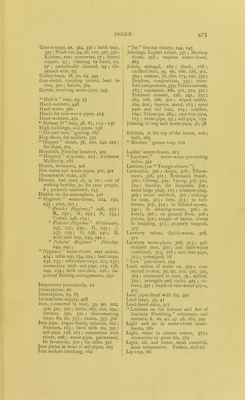 Grease-traps, 91, 324, 330 ; brick trap, 325 ; Flush-out, 94, 96, 100, 327, 330; Kitchen, 102; stoneware, 97 ; tinned copper, 93 ; cleaning by hand, 92, 97 ; periodically cleaned, 94 ; dis- pensed with, 93 Gulley-traps, 18, 20, 64, 344 Gun-metal, coupling unions, lead to iron, 310 ; ferrule, 364 Gutter, receiving waste-pipe, 345  Half-S  trap, 29, 55 Hand-workers, 448 Hard water, 396 Heads for rain-water pipes, 423 Head-workers, 451  Helmet D  trap, 48, 61, 114—136 High buildings, soil-pipes, 13S  Hit-and-miss  grating, 187 Hog-shoot, for scullery, 331  Hopper  closet, 58, 106, 142, 229 ; for slops, 274 Hospitals, Fireclay lavatory, 309  Hospital  slop-sink, 279; Professor McHardy, 281 Hotels, lavatories, 306 Hot water and waste-pipes, 301, 321 Housemaids' sinks, 276 Houses, bad state of, 2, 10 ; cost of making healthy, 9; for poor people, 8 ; properly sanitated, 145 Huxley on the atmosphere, 426  Hygienic water-closet, 224, 230, 235 ; plan, 251 ;  Brackit Bygiaiic, 248, 252; K, 252 ; M, 252; N, 253; Corbel, 248, 254 ; Pedestal Hygienic W/iiteware, 23s. 237, 239; FI, 235 ; j, ■237> 239; O, 238, 240; R, with lead trap, 239, 241 ;  Pedestal Hygienic  Fireclay, 244, 24s ;  Hygienic  water-closet, seat action, 414; table-top, 154, 224 ; lead traps, 232, 233 ; whiteware traps, 225, 232; connection with soil-pipe, 225, 238, 249, 254; with cast-iron, 226 ; im- proved flushing arrangements, 250 Inspections periodically, 11 Interception, 80 Interceptors, 69, 85 Intermittent supply, 408 Iron, connected to lead, 39, 90, 102, 310, 321, 322; baths, 289, 291, 294; cisterns, 390, 391 ; disconnecting traps, 89, 90, 353 ; drains, 357, 360 Iron pipe, Angus Smith, solution, 162 ; fractures, 163 ; lined with tin, 391 ; soil-pipe, 158, 161 ; connection with closet, 226 ; waste-pipe, galvanized, for lavatories, 310 ; for sinks, 321 Iron plates in front of soil-pipes, 165 Iron sockets breaking, 162 Jar fireclay closets, 244, 245 Jennings, Lipped urinal, 337 ; Monkey closet, 258; trapless water-closet, 263 Joints, astragal, 169 ; block, 168 ; caulked-lead, 39, 90, 160, 226, 361, 364 ; cement, 38, 160, 174, 191, 359 ; Doulton, composition, 359 ; Stan- ford,composition,359; Elastic cement, 163 ; expansion, 286, 3or, 310, 321 ; Portland cement, 226, 241, 253; slip, 166, 286, 301 ; wiped solder, 169, 202 ; Spence, metal, 163 ; spun yarn and red lead, 164; sulphur, 164; Telescope, 284; cast-iron pipe, 163 ; drain-pipe, 93 ; soil-pipe, 159 Jointmg of trap and waste-pipe, 36, 38 Kitchen, at the top of the house, 102 ; bath, 289  Kitchen'• grease-trap, 102 Ladies' water-closets, 213 Lambert, water-waste-preventing valve, 341 Latrines \see Trough-closets] Lavatories, 306 ; Angle, 308 ; Elbow- room, 308, 311 ; Newcastle Street, 310; Oblong, 309; Tip-up, 307, 312, 314; fireclay, for hospitals, 309; extra large plug, 115 ; trumpet-plug, 309 ; secret overflow, 307 ; sinkings for soap, 313; tiers, 313; in bed- rooms, 307, 312 ; in billiard-rooms, 340 ; in dressing-rooms, 306; in hotels, 306; on ground floor, 306 ; public, 312 ; ranges of basins, errors in trapping, 313; properly trapped, 317 Lavatory valves. Quick-waste, 308, 3 Lavatory waste-pipes, 306, 313 ; gal- vanized iron, 310; and bath-waste combined, 313, 316 ; and vent-pipe, 313 ; untrapped, 18  Law  pan-closet, 194 Lead, action of water on, 399 ; con- nected to iron, 39, 90, 102, 310, 321, 364 ; connected to lead, 39 ; milled, 329 ; astragals and tacks, 425 ; cis- terns, 391 ; heads of rain-water pipes, 423 Lead pipes lined with tin, 391 Lead traps, 36, 41 Lead-lined sinks, 317 Lectures on the Science and Art of Sanitary Plumbing, references and extracts, 6, 26, 40, 47, 48, 165, 399 Light and air in water-closet apart- ments, 186 Light, value in cistern rooms, 379; destructive to germ life, 379 Light, air, and water, most essential, most inexpensive. Preface, 2nd ed. Lip-trap, 66